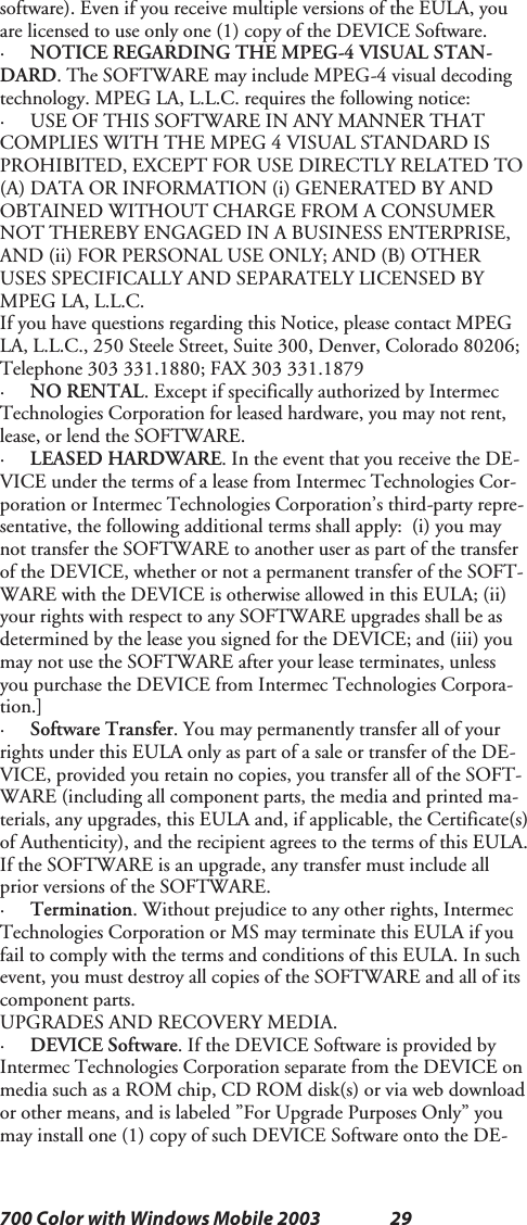 29700 Color with Windows Mobile 2003software). Even if you receive multiple versions of the EULA, youare licensed to use only one (1) copy of the DEVICE Software.·NOTICE REGARDING THE MPEG-4 VISUAL STAN-DARD. The SOFTWARE may include MPEG-4 visual decodingtechnology. MPEG LA, L.L.C. requires the following notice:· USE OF THIS SOFTWARE IN ANY MANNER THATCOMPLIES WITH THE MPEG 4 VISUAL STANDARD ISPROHIBITED, EXCEPT FOR USE DIRECTLY RELATED TO(A) DATA OR INFORMATION (i) GENERATED BY ANDOBTAINED WITHOUT CHARGE FROM A CONSUMERNOT THEREBY ENGAGED IN A BUSINESS ENTERPRISE,AND (ii) FOR PERSONAL USE ONLY; AND (B) OTHERUSES SPECIFICALLY AND SEPARATELY LICENSED BYMPEG LA, L.L.C.If you have questions regarding this Notice, please contact MPEGLA, L.L.C., 250 Steele Street, Suite 300, Denver, Colorado 80206;Telephone 303 331.1880; FAX 303 331.1879·NO RENTAL. Except if specifically authorized by IntermecTechnologies Corporation for leased hardware, you may not rent,lease, or lend the SOFTWARE.·LEASED HARDWARE. In the event that you receive the DE-VICE under the terms of a lease from Intermec Technologies Cor-poration or Intermec Technologies Corporation’s third-party repre-sentative, the following additional terms shall apply: (i) you maynottransfertheSOFTWAREtoanotheruseraspartofthetransferof the DEVICE, whether or not a permanent transfer of the SOFT-WARE with the DEVICE is otherwise allowed in this EULA; (ii)your rights with respect to any SOFTWARE upgrades shall be asdetermined by the lease you signed for the DEVICE; and (iii) youmay not use the SOFTWARE after your lease terminates, unlessyou purchase the DEVICE from Intermec Technologies Corpora-tion.]·Software Transfer. You may permanently transfer all of yourrights under this EULA only as part of a sale or transfer of the DE-VICE, provided you retain no copies, you transfer all of the SOFT-WARE (including all component parts, the media and printed ma-terials, any upgrades, this EULA and, if applicable, the Certificate(s)of Authenticity), and the recipient agrees to the terms of this EULA.If the SOFTWARE is an upgrade, any transfer must include allprior versions of the SOFTWARE.·Termination. Without prejudice to any other rights, IntermecTechnologies Corporation or MS may terminate this EULA if youfail to comply with the terms and conditions of this EULA. In suchevent, you must destroy all copies of the SOFTWARE and all of itscomponent parts.UPGRADES AND RECOVERY MEDIA.·DEVICE Software. If the DEVICE Software is provided byIntermec Technologies Corporation separate from the DEVICE onmediasuchasaROMchip,CDROMdisk(s)orviawebdownloador other means, and is labeled ”For Upgrade Purposes Only” youmay install one (1) copy of such DEVICE Software onto the DE-