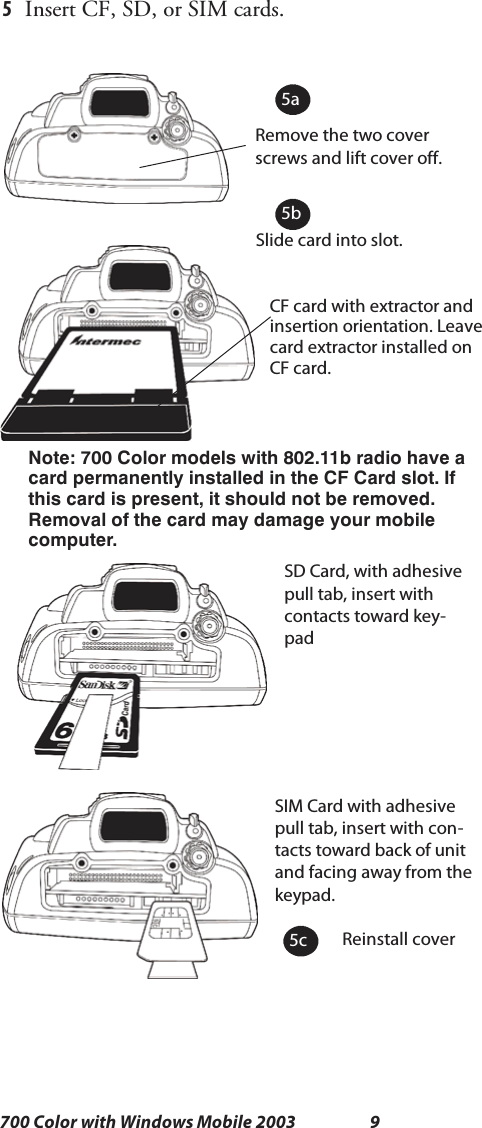 9700 Color with Windows Mobile 20035Insert CF, SD, or SIM cards.Remove the two coverscrews and lift cover off.Slide card into slot.Reinstall coverSD Card, with adhesivepull tab, insert withcontacts toward key-padSIM Card with adhesivepull tab, insert with con-tacts toward back of unitand facing away from thekeypad.CF card with extractor andinsertion orientation. Leavecard extractor installed onCF card.Note: 700 Color models with 802.11b radio have acard permanently installed in the CF Card slot. Ifthis card is present, it should not be removed.Removal of the card may damage your mobilecomputer.5a5b5c