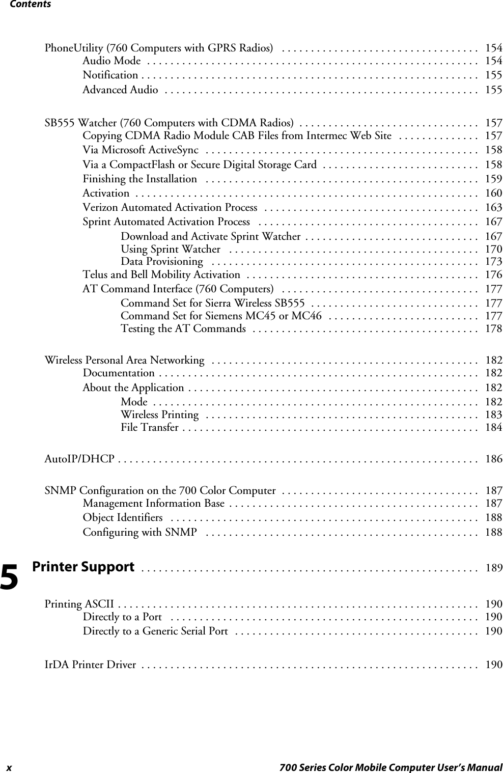 Contentsx 700 Series Color Mobile Computer User’s ManualPhoneUtility (760 Computers with GPRS Radios) 154..................................Audio Mode 154.........................................................Notification 155..........................................................Advanced Audio 155......................................................SB555 Watcher (760 Computers with CDMA Radios) 157...............................Copying CDMA Radio Module CAB Files from Intermec Web Site 157..............Via Microsoft ActiveSync 158...............................................Via a CompactFlash or Secure Digital Storage Card 158...........................Finishing the Installation 159...............................................Activation 160...........................................................Verizon Automated Activation Process 163.....................................Sprint Automated Activation Process 167......................................Download and Activate Sprint Watcher 167..............................Using Sprint Watcher 170...........................................Data Provisioning 173..............................................Telus and Bell Mobility Activation 176........................................AT Command Interface (760 Computers) 177..................................Command Set for Sierra Wireless SB555 177.............................Command Set for Siemens MC45 or MC46 177..........................Testing the AT Commands 178.......................................Wireless Personal Area Networking 182..............................................Documentation 182.......................................................About the Application 182..................................................Mode 182........................................................Wireless Printing 183...............................................File Transfer 184...................................................AutoIP/DHCP 186..............................................................SNMP Configuration on the 700 Color Computer 187..................................Management Information Base 187...........................................Object Identifiers 188.....................................................Configuring with SNMP 188...............................................Printer Support189..........................................................Printing ASCII 190..............................................................Directly to a Port 190.....................................................Directly to a Generic Serial Port 190..........................................IrDA Printer Driver 190..........................................................5
