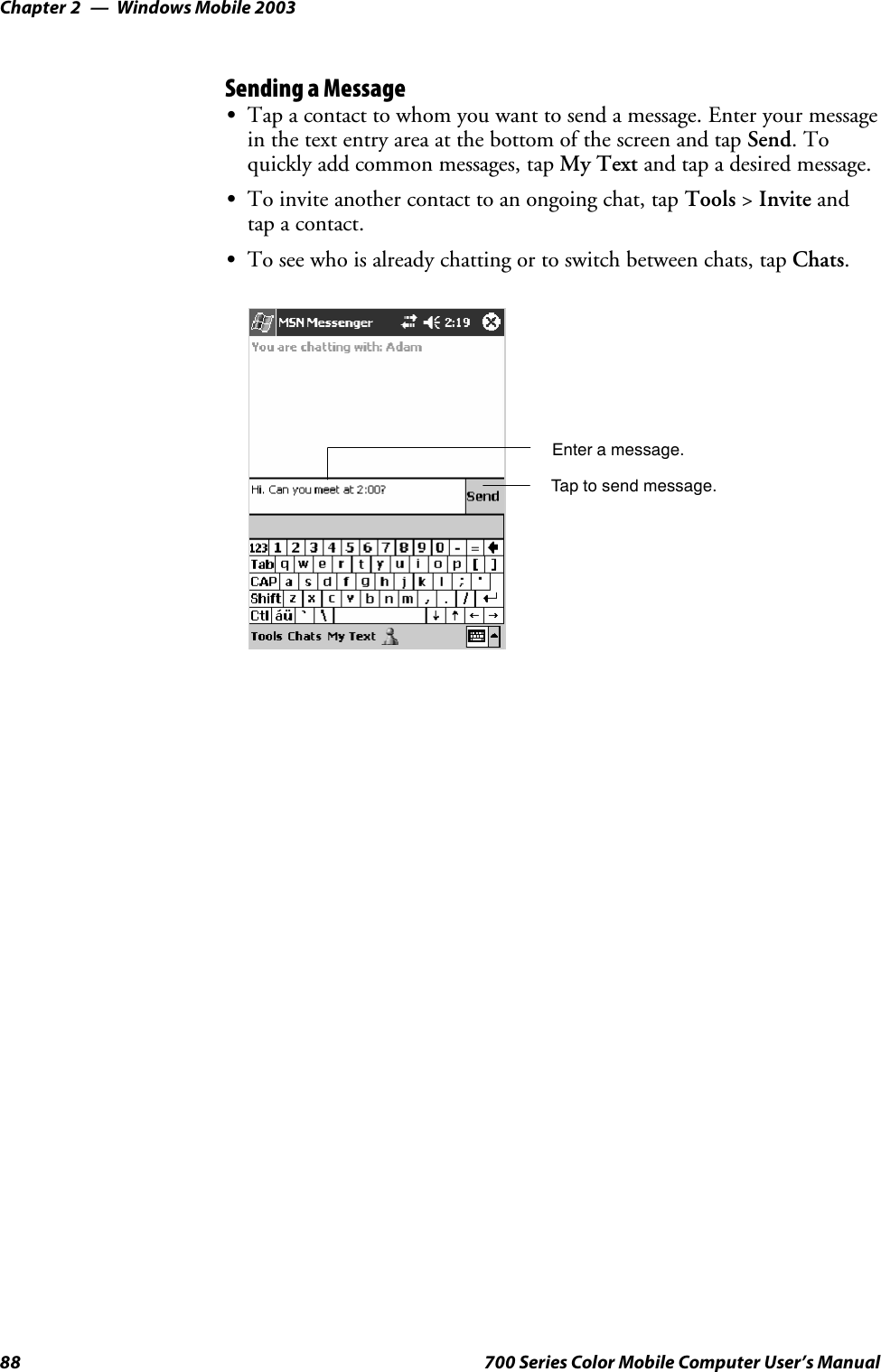 Windows Mobile 2003Chapter —288 700 Series Color Mobile Computer User’s ManualSending a MessageSTap a contact to whom you want to send a message. Enter your messagein the text entry area at the bottom of the screen and tap Send.Toquickly add common messages, tap My Text and tap a desired message.STo invite another contact to an ongoing chat, tap Tools &gt;Invite andtap a contact.STo see who is already chatting or to switch between chats, tap Chats.Enter a message.Tap to send message.