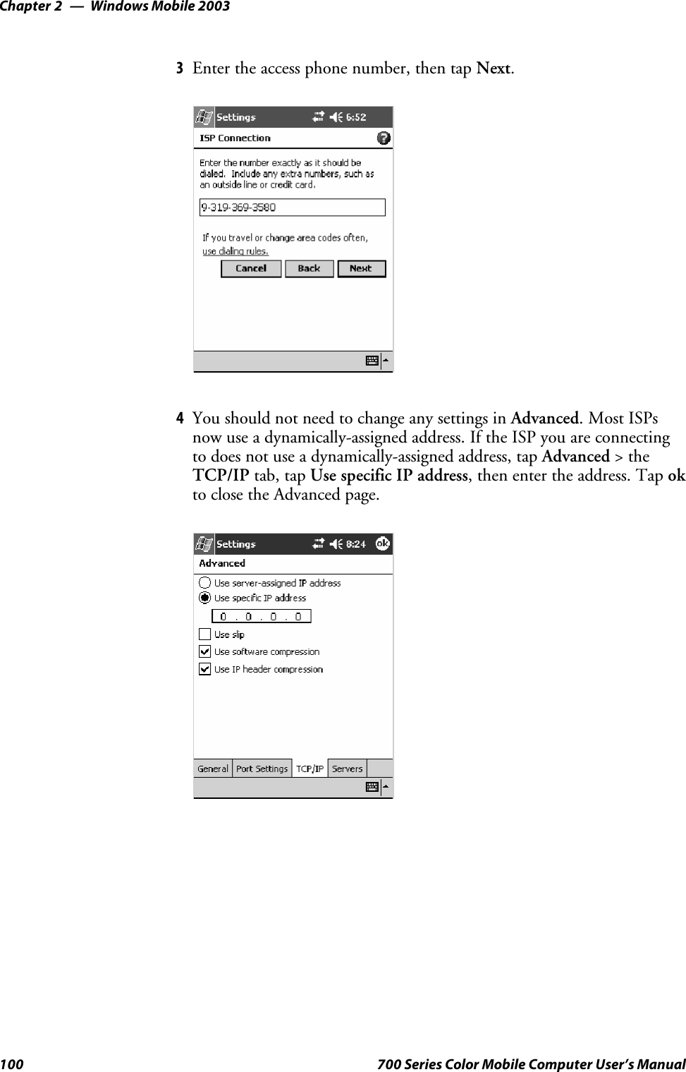 Windows Mobile 2003Chapter —2100 700 Series Color Mobile Computer User’s Manual3Enter the access phone number, then tap Next.4You should not need to change any settings in Advanced.MostISPsnow use a dynamically-assigned address. If the ISP you are connectingto does not use a dynamically-assigned address, tap Advanced &gt;theTCP/IP tab, tap Use specific IP address, then enter the address. Tap okto close the Advanced page.