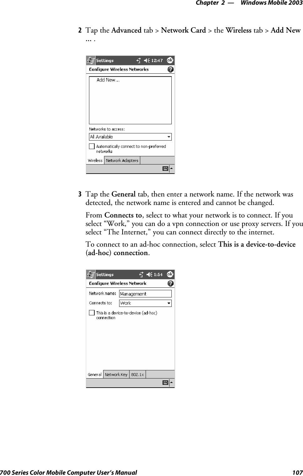 Windows Mobile 2003—Chapter 2107700 Series Color Mobile Computer User’s Manual2Tap the Advanced tab &gt; Network Card &gt;theWireless tab &gt; Add New... .3Tap the General tab, then enter a network name. If the network wasdetected, the network name is entered and cannot be changed.From Connects to, select to what your network is to connect. If youselect “Work,” you can do a vpn connection or use proxy servers. If youselect “The Internet,” you can connect directly to the internet.To connect to an ad-hoc connection, select This is a device-to-device(ad-hoc) connection.