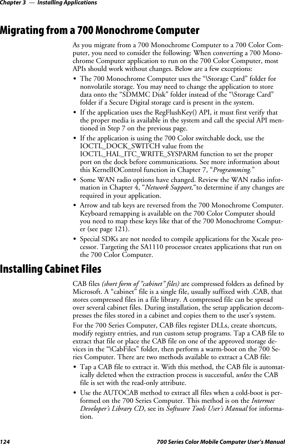 Installing ApplicationsChapter —3124 700 Series Color Mobile Computer User’s ManualMigrating from a 700 Monochrome ComputerAs you migrate from a 700 Monochrome Computer to a 700 Color Com-puter, you need to consider the following: When converting a 700 Mono-chrome Computer application to run on the 700 Color Computer, mostAPIs should work without changes. Below are a few exceptions:SThe 700 Monochrome Computer uses the “\Storage Card” folder fornonvolatile storage. You may need to change the application to storedata onto the “SDMMC Disk” folder instead of the “\Storage Card”folder if a Secure Digital storage card is present in the system.SIf the application uses the RegFlushKey() API, it must first verify thatthe proper media is available in the system and call the special API men-tioned in Step 7 on the previous page.SIftheapplicationisusingthe700Colorswitchabledock,usetheIOCTL_DOCK_SWITCH value from theIOCTL_HAL_ITC_WRITE_SYSPARM function to set the properport on the dock before communications. See more information aboutthis KernelIOControl function in Chapter 7, “Programming.”SSome WAN radio options have changed. Review the WAN radio infor-mation in Chapter 4, “Network Support,“to determine if any changes arerequired in your application.SArrow and tab keys are reversed from the 700 Monochrome Computer.Keyboard remapping is available on the 700 Color Computer shouldyou need to map these keys like that of the 700 Monochrome Comput-er (see page 121).SSpecial SDKs are not needed to compile applications for the Xscale pro-cessor. Targeting the SA1110 processor creates applications that run onthe 700 Color Computer.Installing Cabinet FilesCAB files (short form of “cabinet” files) are compressed folders as defined byMicrosoft. A “cabinet” file is a single file, usually suffixed with .CAB, thatstores compressed files in a file library. A compressed file can be spreadover several cabinet files. During installation, the setup application decom-presses the files stored in a cabinet and copies them to the user’s system.For the 700 Series Computer, CAB files register DLLs, create shortcuts,modify registry entries, and run custom setup programs. Tap a CAB file toextract that file or place the CAB file on one of the approved storage de-vices in the “\CabFiles” folder, then perform a warm-boot on the 700 Se-ries Computer. There are two methods available to extract a CAB file:STap a CAB file to extract it. With this method, the CAB file is automat-ically deleted when the extraction process is successful, unless the CABfile is set with the read-only attribute.SUse the AUTOCAB method to extract all files when a cold-boot is per-formed on the 700 Series Computer. This method is on the IntermecDeveloper’s Library CD,seeitsSoftware Tools User’s Manual for informa-tion.