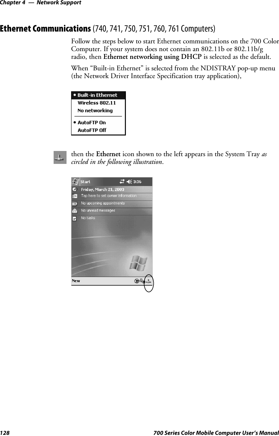 Network SupportChapter —4128 700 Series Color Mobile Computer User’s ManualEthernet Communications (740, 741, 750, 751, 760, 761 Computers)Follow the steps below to start Ethernet communications on the 700 ColorComputer. If your system does not contain an 802.11b or 802.11b/gradio, then Ethernet networking using DHCP is selected as the default.When “Built-in Ethernet” is selected from the NDISTRAY pop-up menu(the Network Driver Interface Specification tray application),then the Ethernet icon shown to the left appears in the System Tray ascircled in the following illustration.