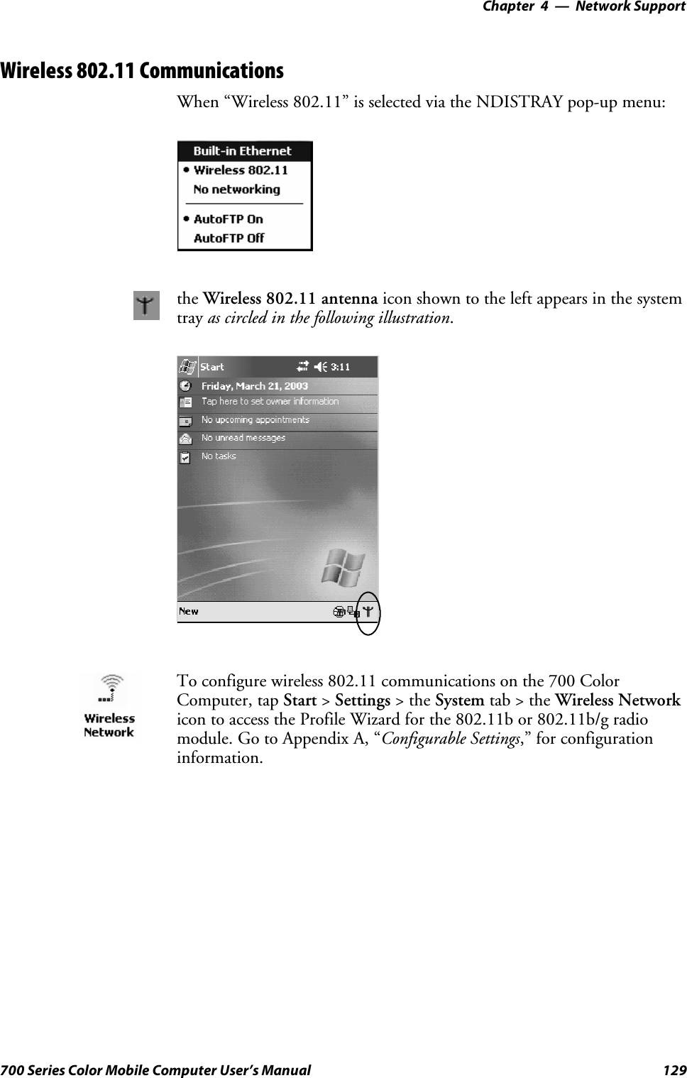 Network Support—Chapter 4129700 Series Color Mobile Computer User’s ManualWireless 802.11 CommunicationsWhen “Wireless 802.11” is selected via the NDISTRAY pop-up menu:the Wireless 802.11 antenna icon shown to the left appears in the systemtray as circled in the following illustration.To configure wireless 802.11 communications on the 700 ColorComputer, tap Start &gt;Settings &gt;theSystem tab&gt;theWireless Networkicon to access the Profile Wizard for the 802.11b or 802.11b/g radiomodule.GotoAppendixA,“Configurable Settings,” for configurationinformation.