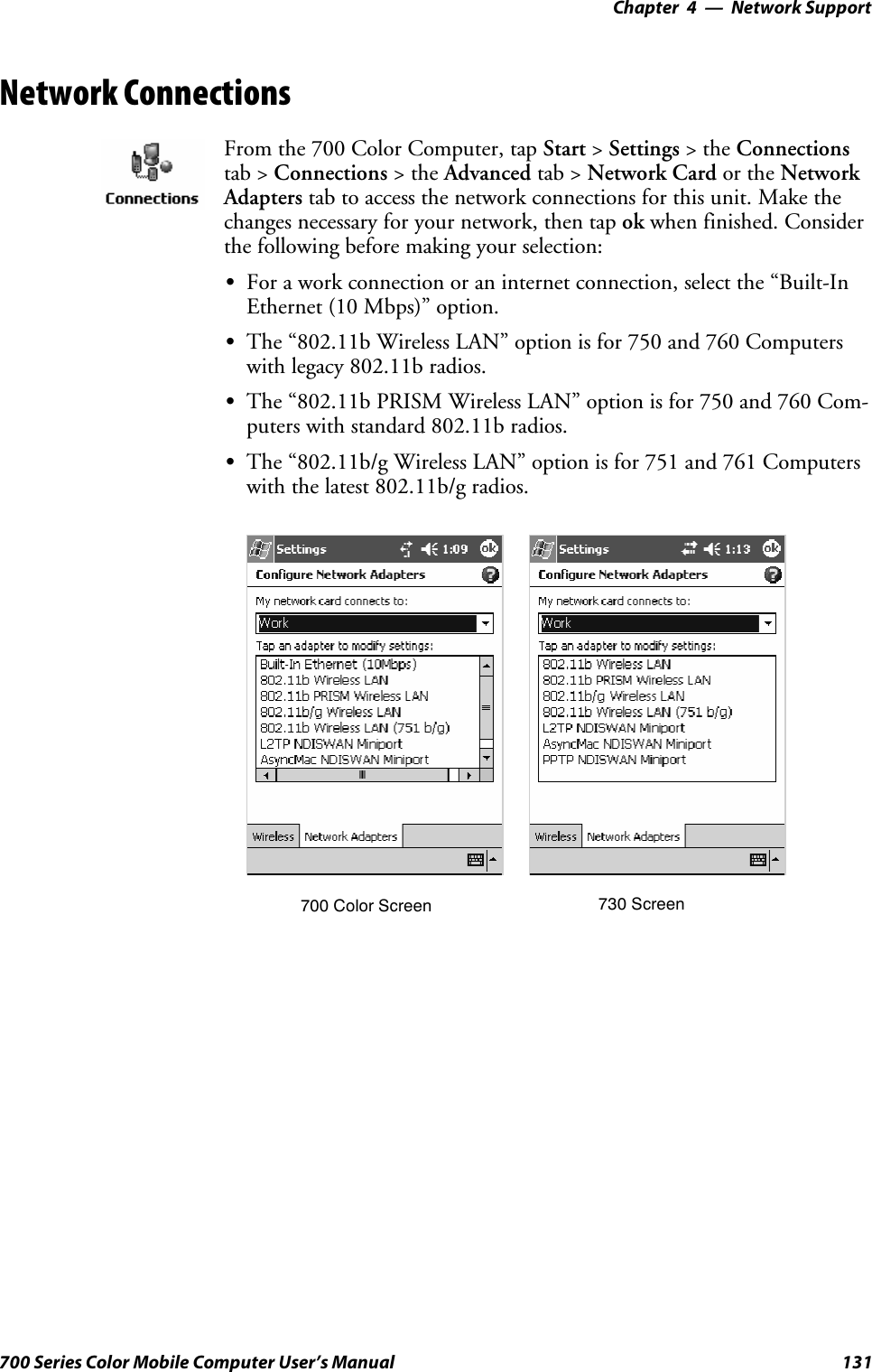 Network Support—Chapter 4131700 Series Color Mobile Computer User’s ManualNetwork ConnectionsFrom the 700 Color Computer, tap Start &gt;Settings &gt;theConnectionstab &gt; Connections &gt;theAdvanced tab &gt; Network Card or the NetworkAdapters tab to access the network connections for this unit. Make thechanges necessary for your network, then tap ok when finished. Considerthe following before making your selection:SFor a work connection or an internet connection, select the “Built-InEthernet (10 Mbps)” option.SThe “802.11b Wireless LAN” option is for 750 and 760 Computerswith legacy 802.11b radios.SThe “802.11b PRISM Wireless LAN” option is for 750 and 760 Com-puters with standard 802.11b radios.SThe “802.11b/g Wireless LAN” option is for 751 and 761 Computerswith the latest 802.11b/g radios.700 Color Screen 730 Screen