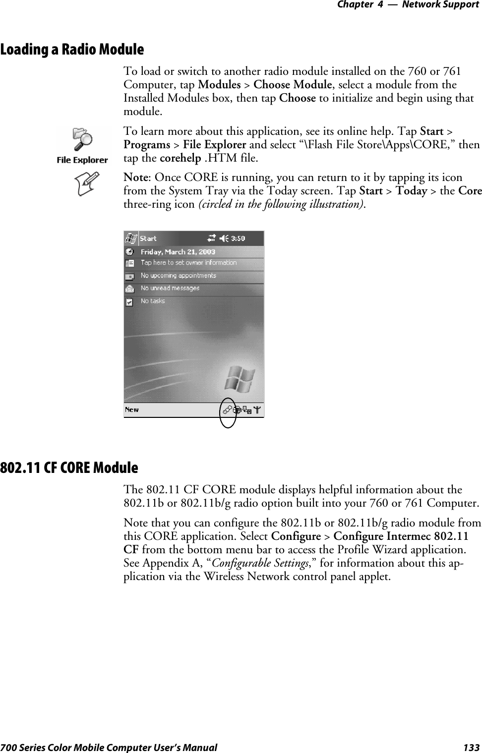 Network Support—Chapter 4133700 Series Color Mobile Computer User’s ManualLoading a Radio ModuleTo load or switch to another radio module installed on the 760 or 761Computer, tap Modules &gt;Choose Module, select a module from theInstalled Modules box, then tap Choose to initialize and begin using thatmodule.To learn more about this application, see its online help. Tap Start &gt;Programs &gt;File Explorer and select “\Flash File Store\Apps\CORE,” thentap the corehelp .HTM file.Note: Once CORE is running, you can return to it by tapping its iconfrom the System Tray via the Today screen. Tap Start &gt;Today &gt;theCorethree-ring icon (circled in the following illustration).802.11 CF CORE ModuleThe 802.11 CF CORE module displays helpful information about the802.11b or 802.11b/g radio option built into your 760 or 761 Computer.Note that you can configure the 802.11b or 802.11b/g radio module fromthis CORE application. Select Configure &gt;Configure Intermec 802.11CF from the bottom menu bar to access the Profile Wizard application.See Appendix A, “Configurable Settings,” for information about this ap-plication via the Wireless Network control panel applet.