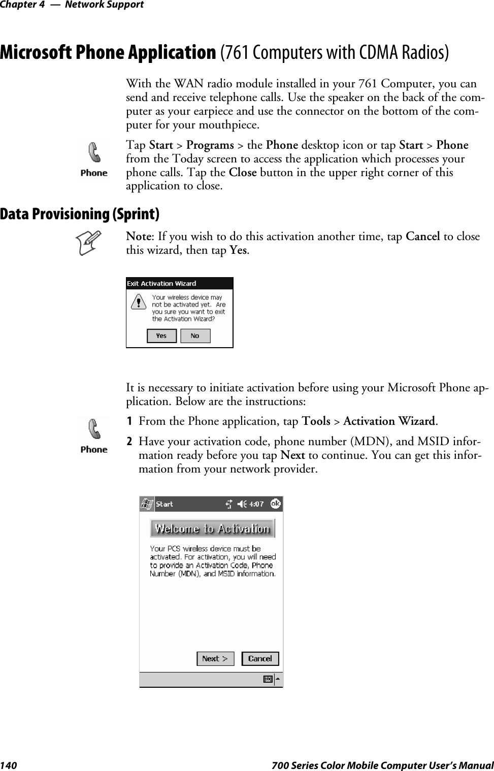 Network SupportChapter —4140 700 Series Color Mobile Computer User’s ManualMicrosoft Phone Application (761 Computers with CDMA Radios)With the WAN radio module installed in your 761 Computer, you cansend and receive telephone calls. Use the speaker on the back of the com-puter as your earpiece and use the connector on the bottom of the com-puter for your mouthpiece.Tap Start &gt;Programs &gt;thePhone desktop icon or tap Start &gt;Phonefrom the Today screen to access the application which processes yourphone calls. Tap the Close button in the upper right corner of thisapplication to close.Data Provisioning (Sprint)Note: If you wish to do this activation another time, tap Cancel to closethis wizard, then tap Yes.It is necessary to initiate activation before using your Microsoft Phone ap-plication. Below are the instructions:1From the Phone application, tap Tools &gt;Activation Wizard.2Have your activation code, phone number (MDN), and MSID infor-mation ready before you tap Next to continue. You can get this infor-mation from your network provider.