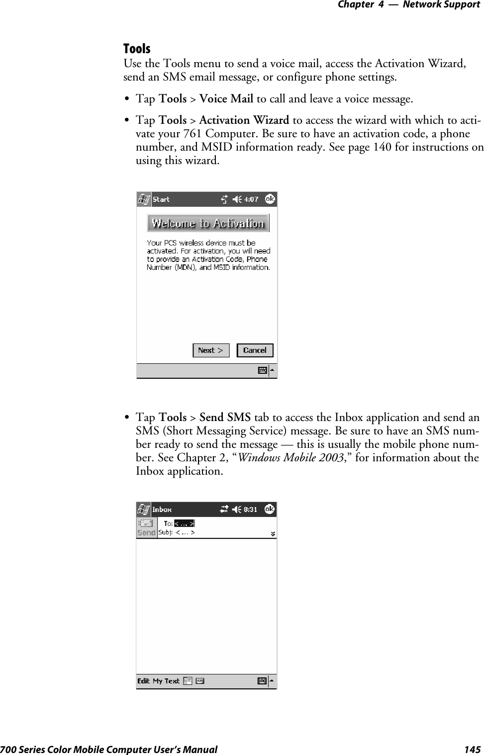 Network Support—Chapter 4145700 Series Color Mobile Computer User’s ManualToolsUse the Tools menu to send a voice mail, access the Activation Wizard,send an SMS email message, or configure phone settings.STap Tools &gt;Voice Mail to call and leave a voice message.STap Tools &gt;Activation Wizard to access the wizard with which to acti-vate your 761 Computer. Be sure to have an activation code, a phonenumber, and MSID information ready. See page 140 for instructions onusing this wizard.STap Tools &gt;Send SMS tab to access the Inbox application and send anSMS (Short Messaging Service) message. Be sure to have an SMS num-ber ready to send the message — this is usually the mobile phone num-ber. See Chapter 2, “Windows Mobile 2003,” for information about theInbox application.