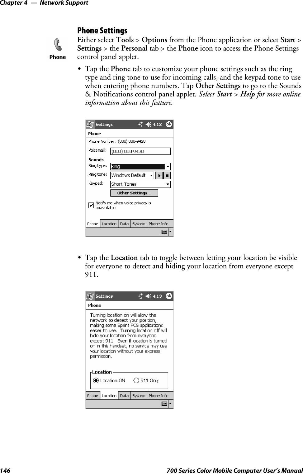 Network SupportChapter —4146 700 Series Color Mobile Computer User’s ManualPhone SettingsEither select Tools &gt;Options from the Phone application or select Start &gt;Settings &gt;thePersonal tab&gt;thePhone icon to access the Phone Settingscontrol panel applet.STap the Phone tab to customize your phone settings such as the ringtype and ring tone to use for incoming calls, and the keypad tone to usewhen entering phone numbers. Tap Other Settings to go to the Sounds&amp; Notifications control panel applet. Select Start &gt;Help for more onlineinformation about this feature.STap the Location tab to toggle between letting your location be visiblefor everyone to detect and hiding your location from everyone except911.