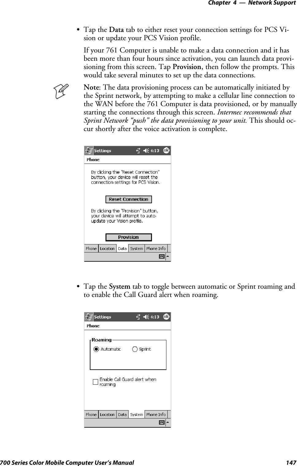 Network Support—Chapter 4147700 Series Color Mobile Computer User’s ManualSTap the Data tab to either reset your connection settings for PCS Vi-sion or update your PCS Vision profile.If your 761 Computer is unable to make a data connection and it hasbeen more than four hours since activation, you can launch data provi-sioning from this screen. Tap Provision, then follow the prompts. Thiswould take several minutes to set up the data connections.Note: The data provisioning process can be automatically initiated bythe Sprint network, by attempting to make a cellular line connection tothe WAN before the 761 Computer is data provisioned, or by manuallystarting the connections through this screen. Intermec recommends thatSprint Network “push” the data provisioning to your unit. This should oc-cur shortly after the voice activation is complete.STap the System tab to toggle between automatic or Sprint roaming andto enable the Call Guard alert when roaming.