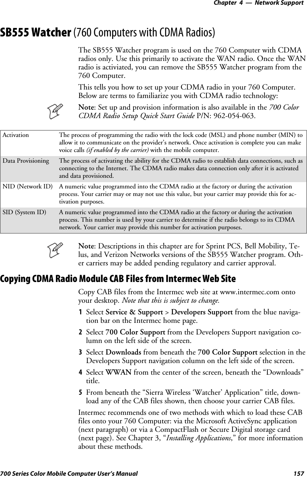 Network Support—Chapter 4157700 Series Color Mobile Computer User’s ManualSB555 Watcher (760 Computers with CDMA Radios)The SB555 Watcher program is used on the 760 Computer with CDMAradios only. Use this primarily to activate the WAN radio. Once the WANradio is activiated, you can remove the SB555 Watcher program from the760 Computer.This tells you how to set up your CDMA radio in your 760 Computer.Below are terms to familiarize you with CDMA radio technology:Note: Set up and provision information is also available in the 700 ColorCDMA Radio Setup Quick Start Guide P/N: 962-054-063.Activation The process of programming the radio with the lock code (MSL) and phone number (MIN) toallow it to communicate on the provider’s network. Once activation is complete you can makevoice calls (if enabled by the carrier) with the mobile computer.Data Provisioning The process of activating the ability for the CDMA radio to establish data connections, such asconnecting to the Internet. The CDMA radio makes data connection only after it is activatedand data provisioned.NID (Network ID) A numeric value programmed into the CDMA radio at the factory or during the activationprocess. Your carrier may or may not use this value, but your carrier may provide this for ac-tivation purposes.SID (System ID) A numeric value programmed into the CDMA radio at the factory or during the activationprocess. This number is used by your carrier to determine if the radio belongs to its CDMAnetwork. Your carrier may provide this number for activation purposes.Note: Descriptions in this chapter are for Sprint PCS, Bell Mobility, Te-lus, and Verizon Networks versions of the SB555 Watcher program. Oth-er carriers may be added pending regulatory and carrier approval.Copying CDMA Radio Module CAB Files from Intermec Web SiteCopy CAB files from the Intermec web site at www.intermec.com ontoyour desktop. Note that this is subject to change.1Select Service &amp; Support &gt;Developers Support fromthebluenaviga-tion bar on the Intermec home page.2Select 700 Color Support from the Developers Support navigation co-lumn on the left side of the screen.3Select Downloads from beneath the 700 Color Support selectionintheDevelopers Support navigation column on the left side of the screen.4Select WWAN from the center of the screen, beneath the “Downloads”title.5From beneath the “Sierra Wireless ‘Watcher’ Application” title, down-load any of the CAB files shown, then choose your carrier CAB files.Intermec recommends one of two methods with which to load these CABfiles onto your 760 Computer: via the Microsoft ActiveSync application(next paragraph) or via a CompactFlash or Secure Digital storage card(next page). See Chapter 3, “Installing Applications,” for more informationabout these methods.