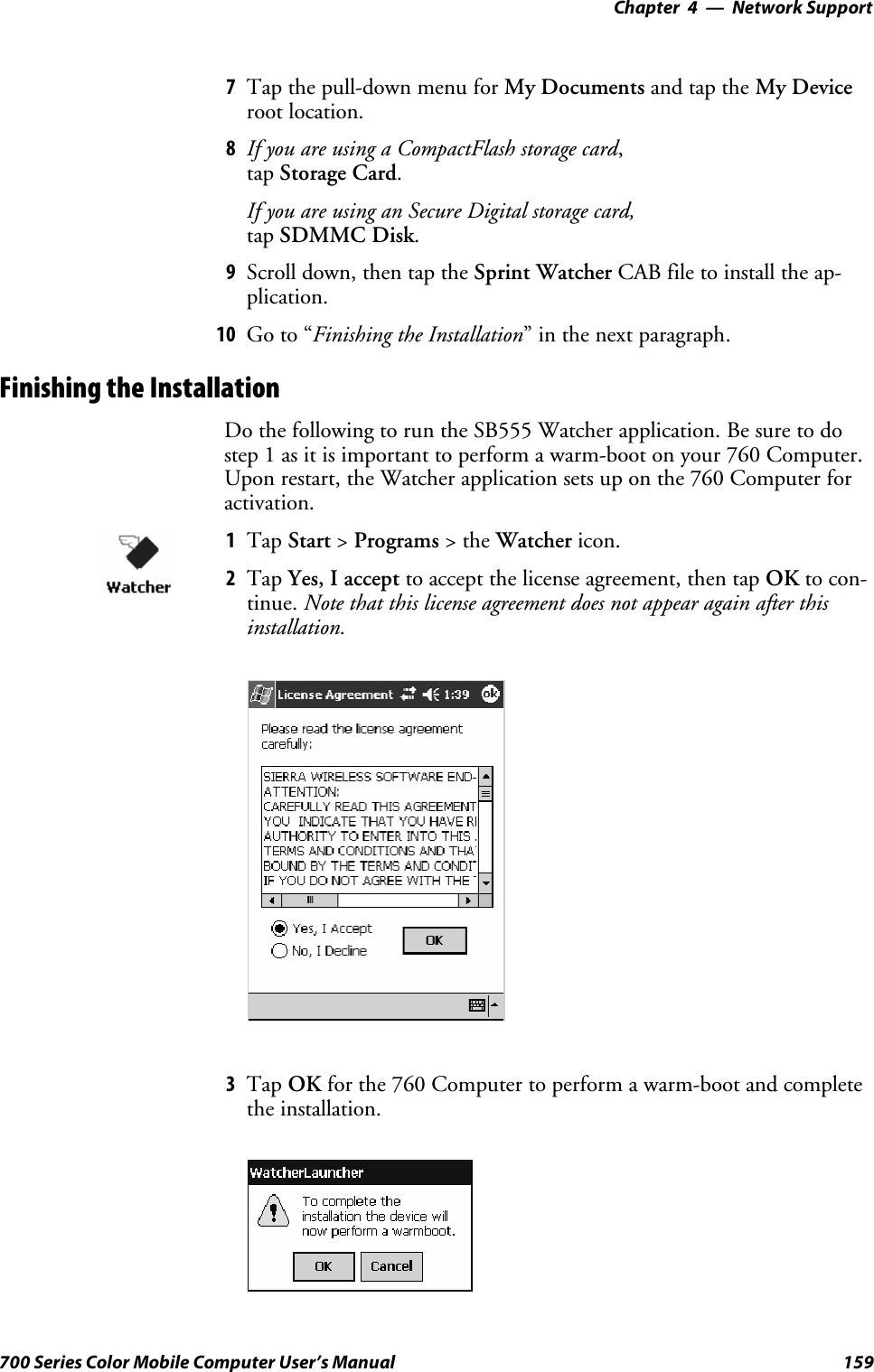 Network Support—Chapter 4159700 Series Color Mobile Computer User’s Manual7Tap the pull-down menu for My Documents and tap the My Deviceroot location.8If you are using a CompactFlash storage card,tap Storage Card.If you are using an Secure Digital storage card,tap SDMMC Disk.9Scroll down, then tap the Sprint Watcher CAB file to install the ap-plication.10 Go to “Finishing the Installation” in the next paragraph.Finishing the InstallationDo the following to run the SB555 Watcher application. Be sure to dostep 1 as it is important to perform a warm-boot on your 760 Computer.Upon restart, the Watcher application sets up on the 760 Computer foractivation.1Tap Start &gt;Programs &gt;theWatcher icon.2Tap Yes, I accept to accept the license agreement, then tap OK to con-tinue. Note that this license agreement does not appear again after thisinstallation.3Tap OK for the 760 Computer to perform a warm-boot and completethe installation.