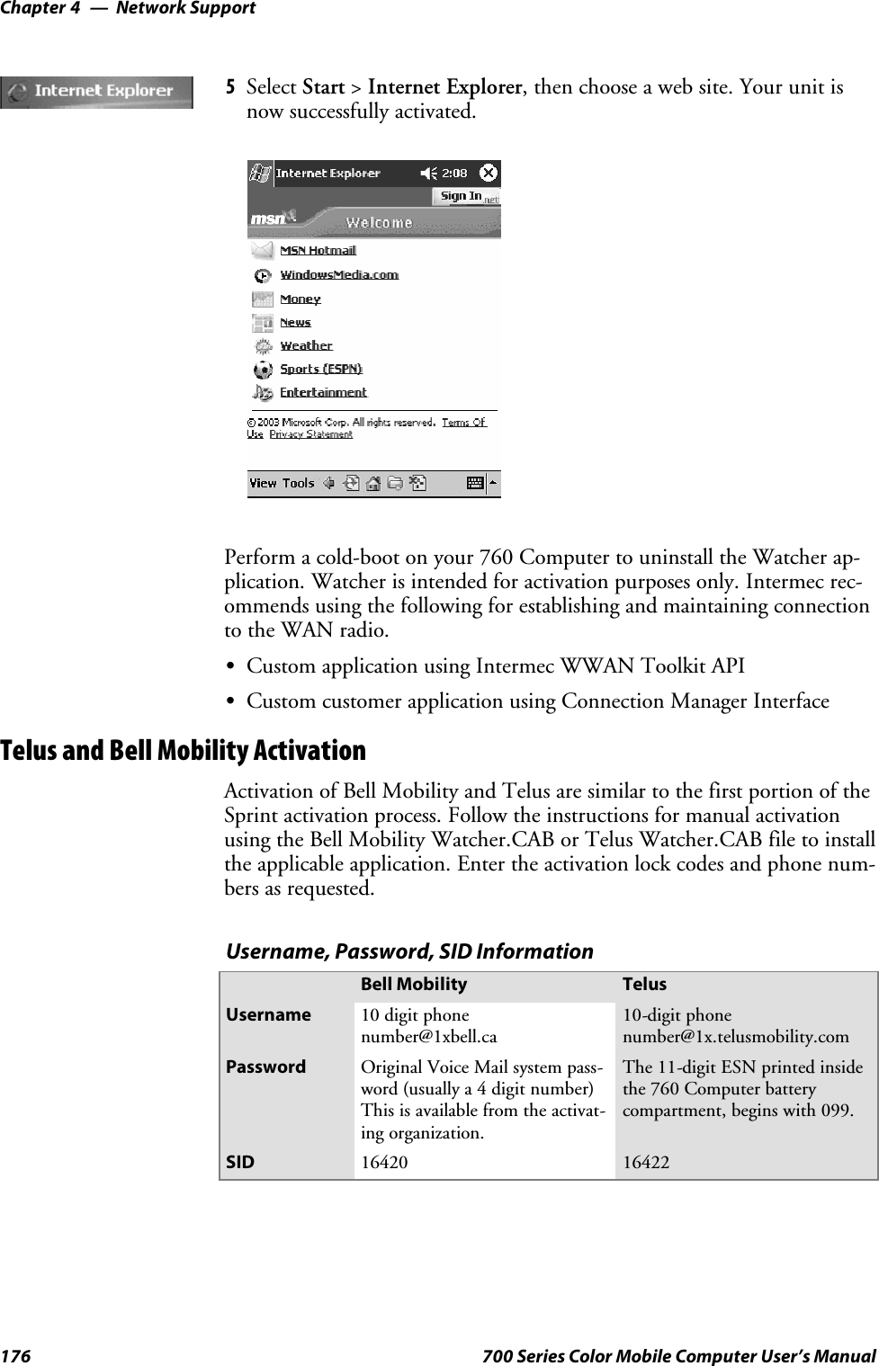 Network SupportChapter —4176 700 Series Color Mobile Computer User’s Manual5Select Start &gt;Internet Explorer, then choose a web site. Your unit isnow successfully activated.Perform a cold-boot on your 760 Computer to uninstall the Watcher ap-plication. Watcher is intended for activation purposes only. Intermec rec-ommends using the following for establishing and maintaining connectionto the WAN radio.SCustom application using Intermec WWAN Toolkit APISCustom customer application using Connection Manager InterfaceTelus and Bell Mobility ActivationActivation of Bell Mobility and Telus are similar to the first portion of theSprint activation process. Follow the instructions for manual activationusing the Bell Mobility Watcher.CAB or Telus Watcher.CAB file to installthe applicable application. Enter the activation lock codes and phone num-bers as requested.Username, Password, SID InformationBell Mobility TelusUsername 10 digit phonenumber@1xbell.ca10-digit phonenumber@1x.telusmobility.comPassword Original Voice Mail system pass-word (usually a 4 digit number)This is available from the activat-ing organization.The 11-digit ESN printed insidethe 760 Computer batterycompartment, begins with 099.SID 16420 16422