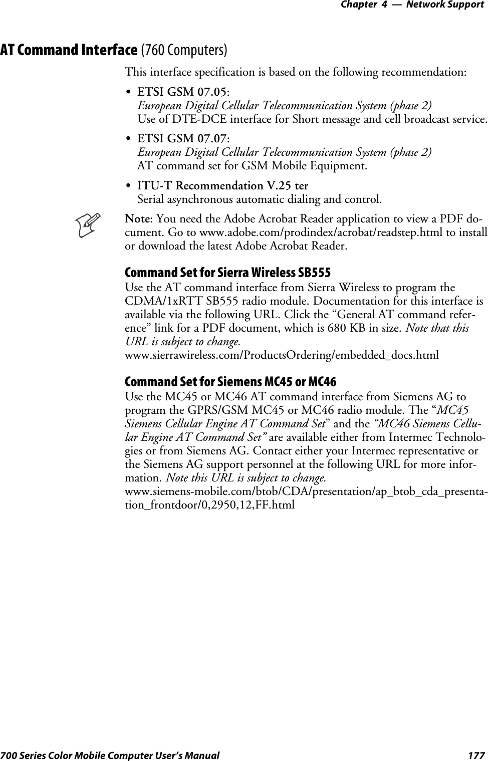 Network Support—Chapter 4177700 Series Color Mobile Computer User’s ManualAT Command Interface (760 Computers)This interface specification is based on the following recommendation:SETSI GSM 07.05:European Digital Cellular Telecommunication System (phase 2)Use of DTE-DCE interface for Short message and cell broadcast service.SETSI GSM 07.07:European Digital Cellular Telecommunication System (phase 2)AT command set for GSM Mobile Equipment.SITU-T Recommendation V.25 terSerial asynchronous automatic dialing and control.Note: You need the Adobe Acrobat Reader application to view a PDF do-cument. Go to www.adobe.com/prodindex/acrobat/readstep.html to installor download the latest Adobe Acrobat Reader.Command Set for Sierra Wireless SB555Use the AT command interface from Sierra Wireless to program theCDMA/1xRTT SB555 radio module. Documentation for this interface isavailable via the following URL. Click the “General AT command refer-ence” link for a PDF document, which is 680 KB in size. Note that thisURL is subject to change.www.sierrawireless.com/ProductsOrdering/embedded_docs.htmlCommand Set for Siemens MC45 or MC46Use the MC45 or MC46 AT command interface from Siemens AG toprogram the GPRS/GSM MC45 or MC46 radio module. The “MC45Siemens Cellular Engine AT Command Set”andthe“MC46 Siemens Cellu-lar Engine AT Command Set” are available either from Intermec Technolo-gies or from Siemens AG. Contact either your Intermec representative orthe Siemens AG support personnel at the following URL for more infor-mation. Note this URL is subject to change.www.siemens-mobile.com/btob/CDA/presentation/ap_btob_cda_presenta-tion_frontdoor/0,2950,12,FF.html