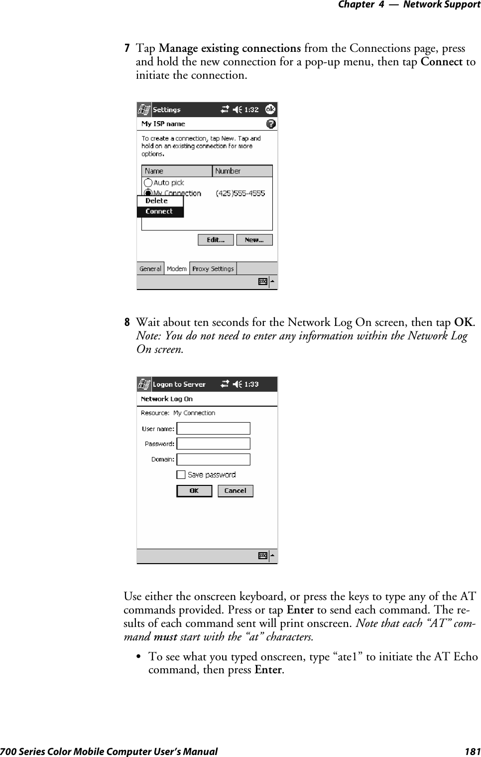 Network Support—Chapter 4181700 Series Color Mobile Computer User’s Manual7Tap Manage existing connections from the Connections page, pressand hold the new connection for a pop-up menu, then tap Connect toinitiate the connection.8Wait about ten seconds for the Network Log On screen, then tap OK.Note: You do not need to enter any information within the Network LogOn screen.Useeithertheonscreenkeyboard,orpressthekeystotypeanyoftheATcommands provided. Press or tap Enter to send each command. The re-sults of each command sent will print onscreen. Note that each “AT” com-mand must start with the “at” characters.STo see what you typed onscreen, type “ate1” to initiate the AT Echocommand, then press Enter.