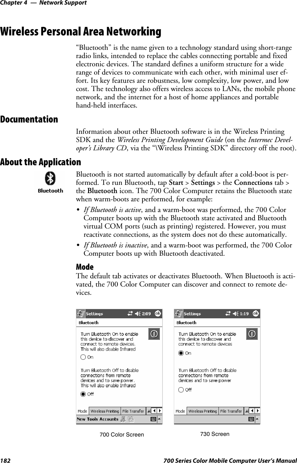 Network SupportChapter —4182 700 Series Color Mobile Computer User’s ManualWireless Personal Area Networking“Bluetooth” is the name given to a technology standard using short-rangeradio links, intended to replace the cables connecting portable and fixedelectronic devices. The standard defines a uniform structure for a widerange of devices to communicate with each other, with minimal user ef-fort. Its key features are robustness, low complexity, low power, and lowcost. The technology also offers wireless access to LANs, the mobile phonenetwork, and the internet for a host of home appliances and portablehand-held interfaces.DocumentationInformation about other Bluetooth software is in the Wireless PrintingSDK and the Wireless Printing Development Guide (on the Intermec Devel-oper’s Library CD, via the “\Wireless Printing SDK” directory off the root).About the ApplicationBluetooth is not started automatically by default after a cold-boot is per-formed. To run Bluetooth, tap Start &gt;Settings &gt;theConnections tab &gt;the Bluetooth icon. The 700 Color Computer retains the Bluetooth statewhen warm-boots are performed, for example:SIf Bluetooth is active, and a warm-boot was performed, the 700 ColorComputer boots up with the Bluetooth state activated and Bluetoothvirtual COM ports (such as printing) registered. However, you mustreactivate connections, as the system does not do these automatically.SIf Bluetooth is inactive, and a warm-boot was performed, the 700 ColorComputer boots up with Bluetooth deactivated.ModeThe default tab activates or deactivates Bluetooth. When Bluetooth is acti-vated, the 700 Color Computer can discover and connect to remote de-vices.700 Color Screen 730 Screen