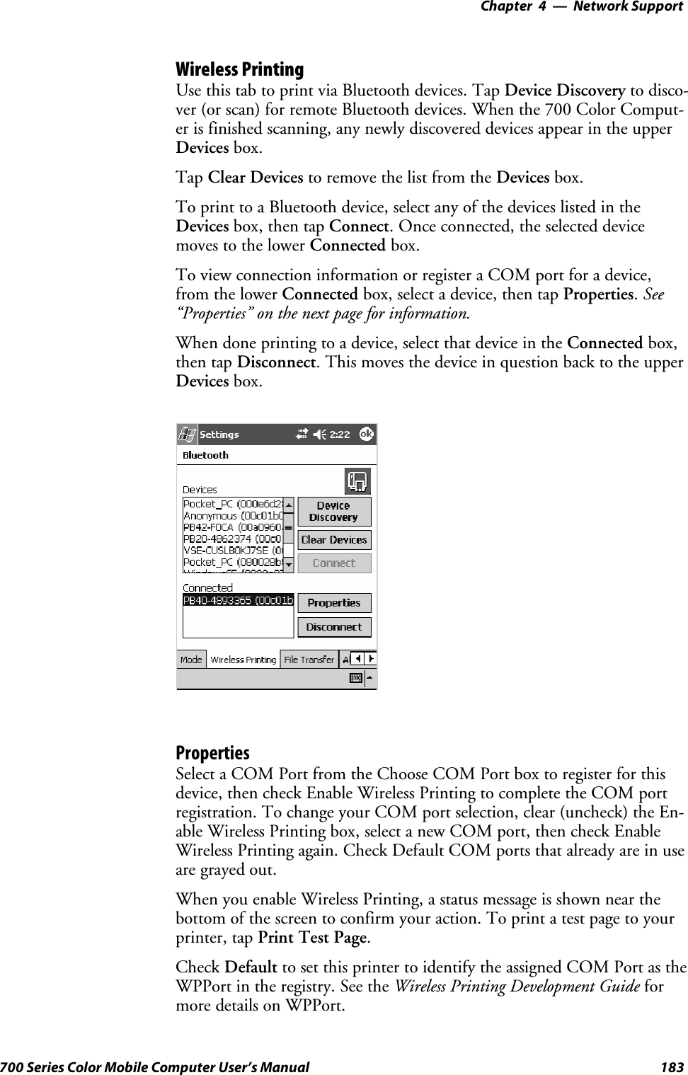 Network Support—Chapter 4183700 Series Color Mobile Computer User’s ManualWireless PrintingUse this tab to print via Bluetooth devices. Tap Device Discovery to disco-ver (or scan) for remote Bluetooth devices. When the 700 Color Comput-er is finished scanning, any newly discovered devices appear in the upperDevices box.Tap Clear Devices to remove the list from the Devices box.To print to a Bluetooth device, select any of the devices listed in theDevices box, then tap Connect. Once connected, the selected devicemoves to the lower Connected box.To view connection information or register a COM port for a device,from the lower Connected box, select a device, then tap Properties.See“Properties” on the next page for information.When done printing to a device, select that device in the Connected box,then tap Disconnect. This moves the device in question back to the upperDevices box.PropertiesSelect a COM Port from the Choose COM Port box to register for thisdevice, then check Enable Wireless Printing to complete the COM portregistration. To change your COM port selection, clear (uncheck) the En-able Wireless Printing box, select a new COM port, then check EnableWireless Printing again. Check Default COM ports that already are in useare grayed out.When you enable Wireless Printing, a status message is shown near thebottom of the screen to confirm your action. To print a test page to yourprinter, tap PrintTestPage.Check Default to set this printer to identify the assigned COM Port as theWPPort in the registry. See the Wireless Printing Development Guide formore details on WPPort.