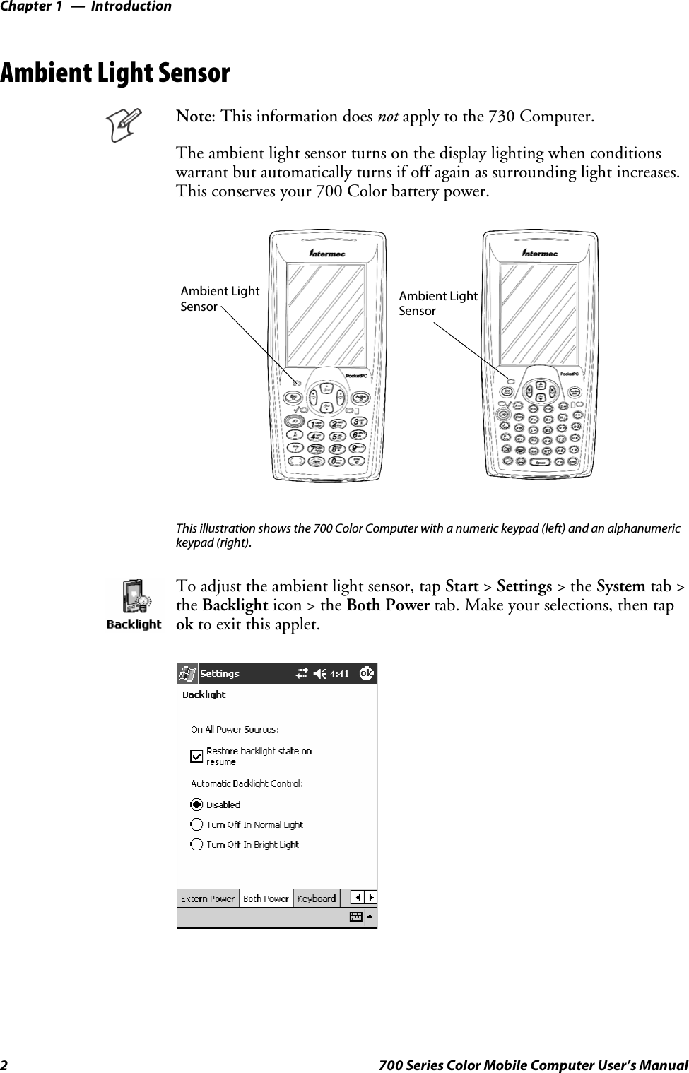 IntroductionChapter —12 700 Series Color Mobile Computer User’s ManualAmbient Light SensorNote: This information does not apply to the 730 Computer.The ambient light sensor turns on the display lighting when conditionswarrant but automatically turns if off again as surrounding light increases.This conserves your 700 Color battery power.Ambient LightSensor Ambient LightSensorThis illustration shows the 700 Color Computer with a numeric keypad (left) and an alphanumerickeypad (right).To adjust the ambient light sensor, tap Start &gt;Settings &gt;theSystem tab &gt;the Backlight icon &gt; the Both Power tab. Make your selections, then tapok to exit this applet.