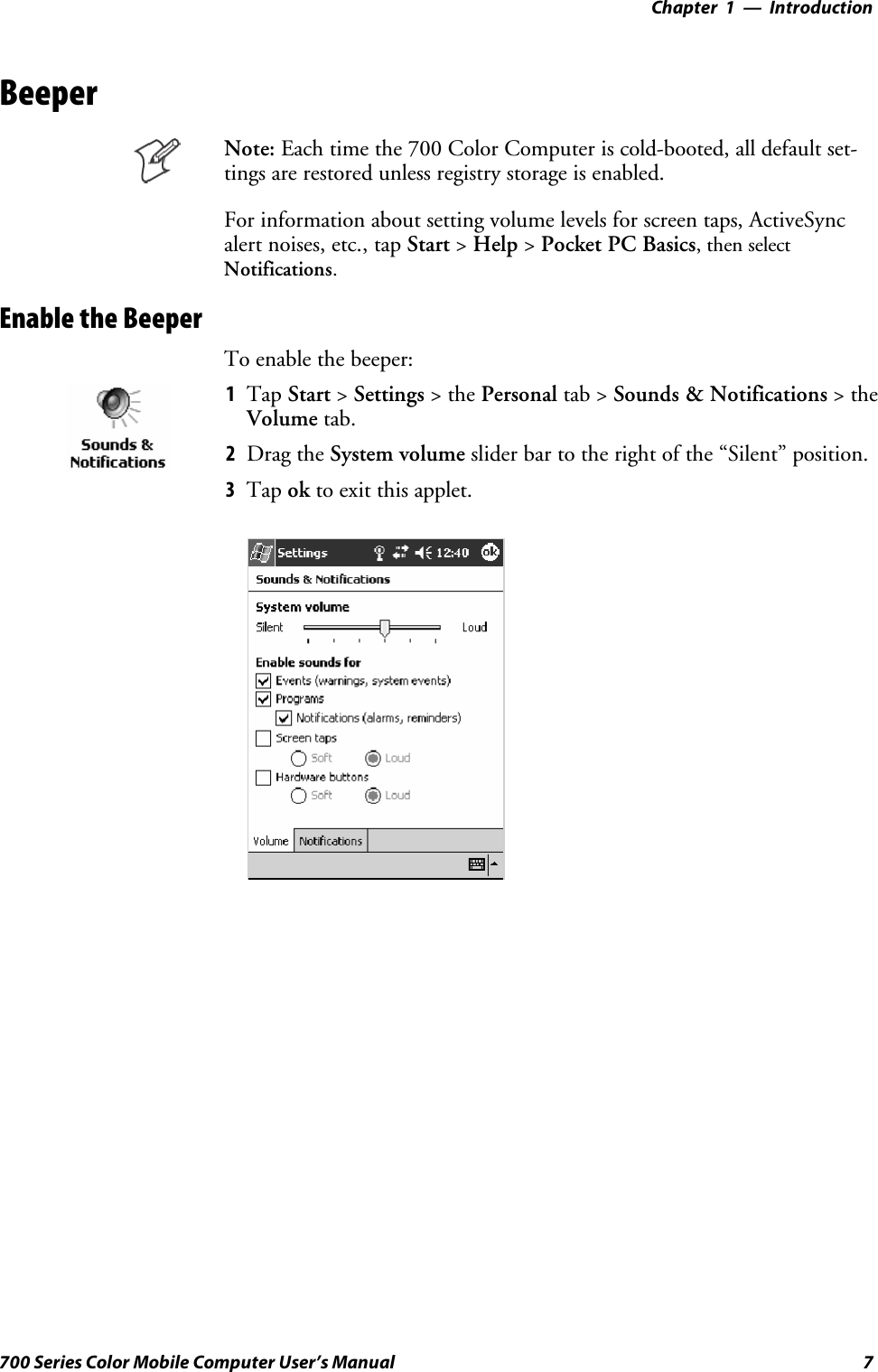 Introduction—Chapter 17700 Series Color Mobile Computer User’s ManualBeeperNote: Each time the 700 Color Computer is cold-booted, all default set-tings are restored unless registry storage is enabled.For information about setting volume levels for screen taps, ActiveSyncalert noises, etc., tap Start &gt;Help &gt;Pocket PC Basics, then selectNotifications.Enable the BeeperTo enable the beeper:1Tap Start &gt;Settings &gt;thePersonal tab &gt; Sounds &amp; Notifications &gt;theVolume tab.2Drag the System volume slider bar to the right of the “Silent” position.3Tap ok to exit this applet.