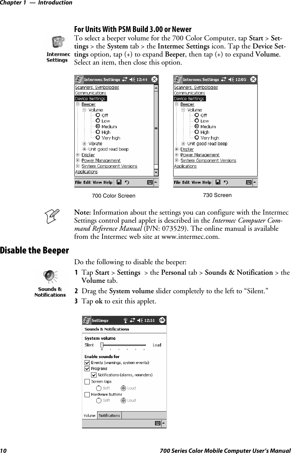 IntroductionChapter —110 700 Series Color Mobile Computer User’s ManualFor Units With PSM Build 3.00 or NewerTo select a beeper volume for the 700 Color Computer, tap Start &gt;Set-tings &gt;theSystem tab&gt;theIntermec Settings icon. Tap the Device Set-tings option, tap (+) to expand Beeper, then tap (+) to expand Volume.Select an item, then close this option.700 Color Screen 730 ScreenNote: Information about the settings you can configure with the IntermecSettings control panel applet is described in the Intermec Computer Com-mand Reference Manual (P/N: 073529). The online manual is availablefrom the Intermec web site at www.intermec.com.Disable the BeeperDo the following to disable the beeper:1Tap Start &gt;Settings &gt;thePersonal tab &gt; Sounds &amp; Notification &gt;theVolume tab.2Drag the System volume slider completely to the left to “Silent.”3Tap ok to exit this applet.