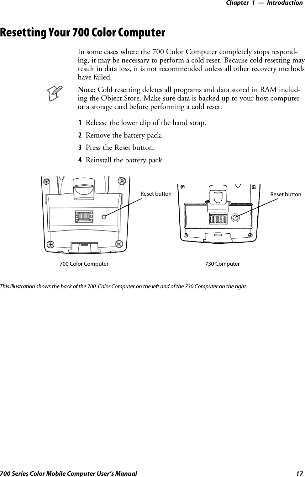 Introduction—Chapter 117700 Series Color Mobile Computer User’s ManualResetting Your 700 Color ComputerIn some cases where the 700 Color Computer completely stops respond-ing, it may be necessary to perform a cold reset. Because cold resetting mayresult in data loss, it is not recommended unless all other recovery methodshave failed.Note: Cold resetting deletes all programs and data stored in RAM includ-ing the Object Store. Make sure data is backed up to your host computeror a storage card before performing a cold reset.1Release the lower clip of the hand strap.2Remove the battery pack.3Press the Reset button.4Reinstall the battery pack.Reset button Reset button700 Color Computer 730 ComputerThis illustration shows the back of the 700 Color Computer on the left and of the 730 Computer on the right.