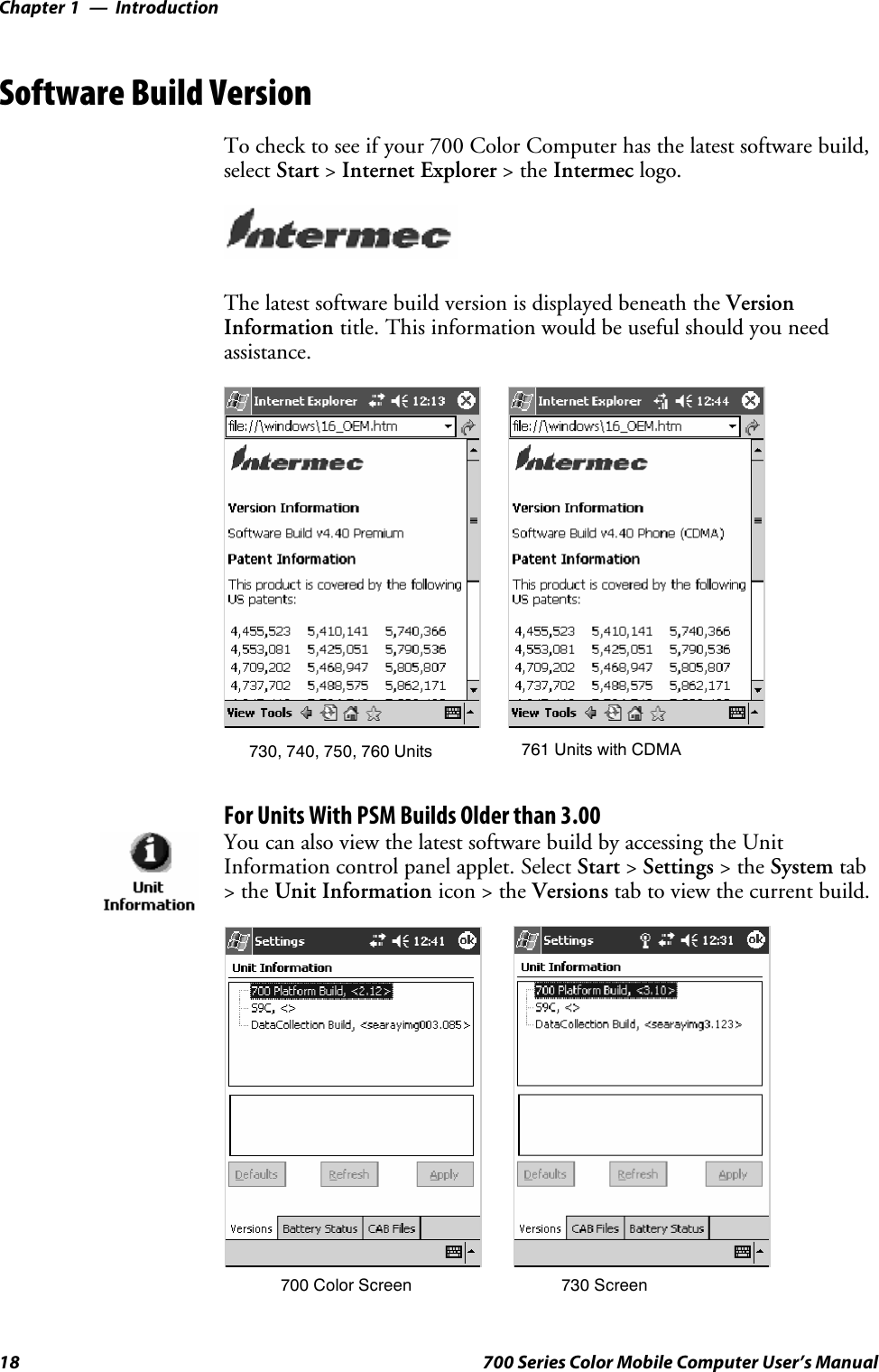 IntroductionChapter —118 700 Series Color Mobile Computer User’s ManualSoftware Build VersionTo check to see if your 700 Color Computer has the latest software build,select Start &gt;Internet Explorer &gt;theIntermec logo.The latest software build version is displayed beneath the VersionInformation title. This information would be useful should you needassistance.730, 740, 750, 760 Units 761 Units with CDMAFor Units With PSM Builds Older than 3.00You can also view the latest software build by accessing the UnitInformation control panel applet. Select Start &gt;Settings &gt;theSystem tab&gt;theUnit Information icon &gt; the Versions tab to view the current build.700 Color Screen 730 Screen