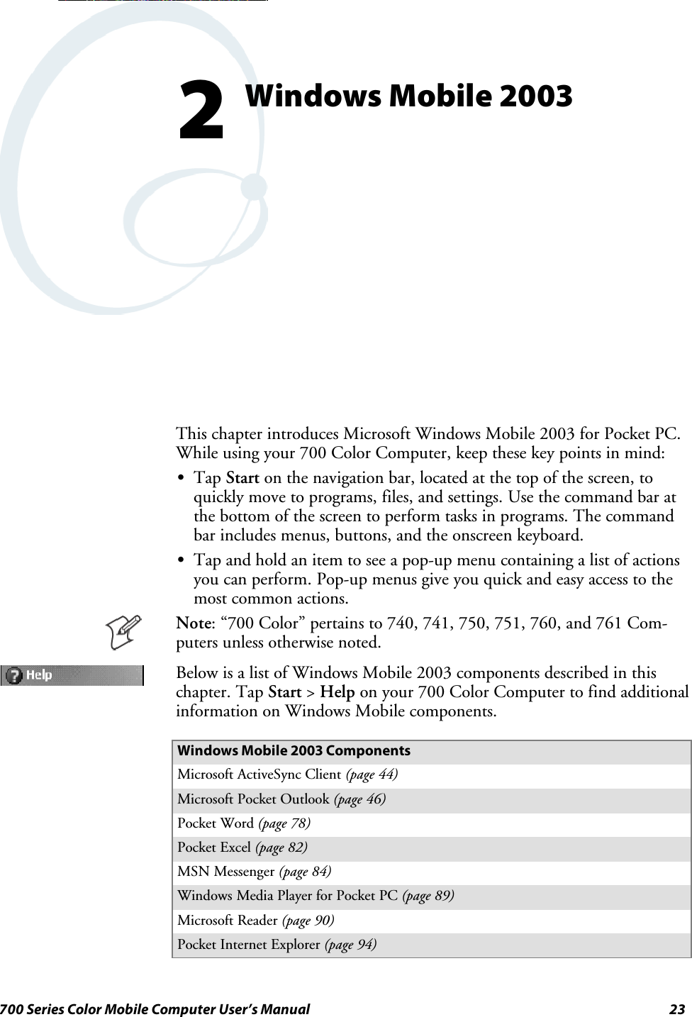 23700 Series Color Mobile Computer User’s ManualWindows Mobile 20032This chapter introduces Microsoft Windows Mobile 2003 for Pocket PC.While using your 700 Color Computer, keep these key points in mind:STap Start on the navigation bar, located at the top of the screen, toquickly move to programs, files, and settings. Use the command bar atthe bottom of the screen to perform tasks in programs. The commandbar includes menus, buttons, and the onscreen keyboard.STap and hold an item to see a pop-up menu containing a list of actionsyou can perform. Pop-up menus give you quick and easy access to themost common actions.Note: “700 Color” pertains to 740, 741, 750, 751, 760, and 761 Com-puters unless otherwise noted.Below is a list of Windows Mobile 2003 components described in thischapter. Tap Start &gt;Help on your 700 Color Computer to find additionalinformation on Windows Mobile components.Windows Mobile 2003 ComponentsMicrosoft ActiveSync Client (page 44)Microsoft Pocket Outlook (page 46)Pocket Word (page 78)Pocket Excel (page 82)MSN Messenger (page 84)Windows Media Player for Pocket PC (page 89)Microsoft Reader (page 90)Pocket Internet Explorer (page 94)