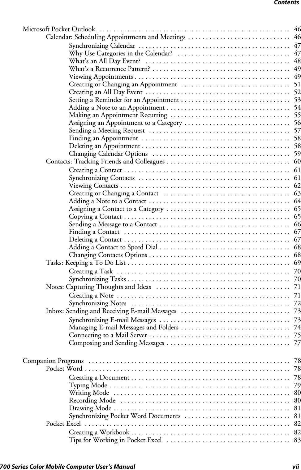 Contentsvii700 Series Color Mobile Computer User’s ManualMicrosoft Pocket Outlook 46......................................................Calendar: Scheduling Appointments and Meetings 46.............................Synchronizing Calendar 47...........................................Why Use Categories in the Calendar? 47................................What’s an All Day Event? 48.........................................What’s a Recurrence Pattern? 49.......................................Viewing Appointments 49............................................Creating or Changing an Appointment 51...............................Creating an All Day Event 52.........................................Setting a Reminder for an Appointment 53...............................Adding a Note to an Appointment 54...................................Making an Appointment Recurring 55..................................Assigning an Appointment to a Category 56..............................Sending a Meeting Request 57........................................Finding an Appointment 58..........................................Deleting an Appointment 58..........................................Changing Calendar Options 59.......................................Contacts: Tracking Friends and Colleagues 60...................................Creating a Contact 61...............................................Synchronizing Contacts 61...........................................Viewing Contacts 62................................................Creating or Changing a Contact 63....................................Adding a Note to a Contact 64........................................Assigning a Contact to a Category 65...................................Copying a Contact 65...............................................Sending a Message to a Contact 66.....................................Finding a Contact 67...............................................Deleting a Contact 67...............................................Adding a Contact to Speed Dial 68.....................................Changing Contacts Options 68........................................Tasks: Keeping a To Do List 69..............................................Creating a Task 70.................................................Synchronizing Tasks 70..............................................Notes: Capturing Thoughts and Ideas 71......................................Creating a Note 71.................................................Synchronizing Notes 72.............................................Inbox: Sending and Receiving E-mail Messages 73...............................Synchronizing E-mail Messages 73.....................................Managing E-mail Messages and Folders 74...............................Connecting to a Mail Server 75........................................Composing and Sending Messages 77...................................Companion Programs 78.........................................................Pocket Word 78..........................................................Creating a Document 78.............................................Typing Mode 79...................................................Writing Mode 80..................................................Recording Mode 80................................................Drawing Mode 81..................................................Synchronizing Pocket Word Documents 81..............................Pocket Excel 82..........................................................Creating a Workbook 82.............................................Tips for Working in Pocket Excel 83...................................