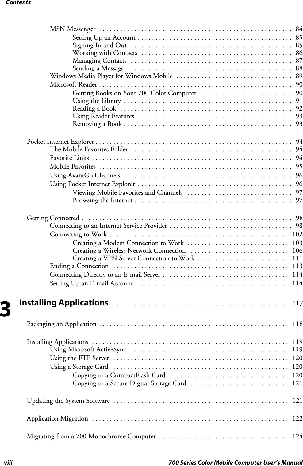 Contentsviii 700 Series Color Mobile Computer User’s ManualMSN Messenger 84.......................................................Setting Up an Account 85............................................Signing In and Out 85..............................................Working with Contacts 86...........................................Managing Contacts 87..............................................Sending a Message 88...............................................Windows Media Player for Windows Mobile 89.................................Microsoft Reader 90.......................................................Getting Books on Your 700 Color Computer 90..........................Using the Library 91................................................Reading a Book 92.................................................Using Reader Features 93............................................Removing a Book 93................................................Pocket Internet Explorer 94........................................................TheMobileFavoritesFolder 94..............................................Favorite Links 94.........................................................Mobile Favorites 95.......................................................Using AvantGo Channels 96................................................Using Pocket Internet Explorer 96............................................Viewing Mobile Favorites and Channels 97..............................Browsing the Internet 97.............................................Getting Connected 98............................................................Connecting to an Internet Service Provider 98...................................Connecting to Work 102...................................................Creating a Modem Connection to Work 103.............................Creating a Wireless Network Connection 106............................Creating a VPN Server Connection to Work 111..........................Ending a Connection 113..................................................Connecting Directly to an E-mail Server 114....................................Setting Up an E-mail Account 114...........................................Installing Applications117..................................................Packaging an Application 118......................................................Installing Applications 119........................................................Using Microsoft ActiveSync 119.............................................Using the FTP Server 120..................................................Using a Storage Card 120..................................................Copying to a CompactFlash Card 120..................................Copying to a Secure Digital Storage Card 121............................Updating the System Software 121..................................................Application Migration 122........................................................Migrating from a 700 Monochrome Computer 124.....................................3