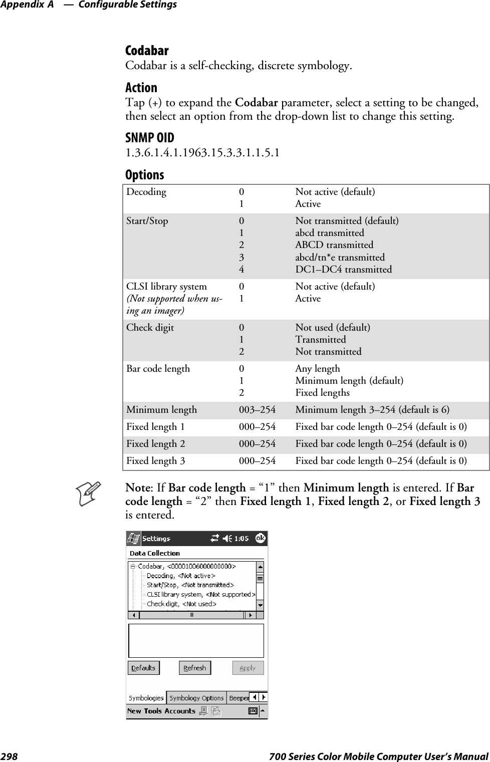 Configurable SettingsAppendix —A298 700 Series Color Mobile Computer User’s ManualCodabarCodabar is a self-checking, discrete symbology.ActionTap (+) to expand the Codabar parameter, select a setting to be changed,then select an option from the drop-down list to change this setting.SNMP OID1.3.6.1.4.1.1963.15.3.3.1.1.5.1OptionsDecoding 01Not active (default)ActiveStart/Stop 01234Not transmitted (default)abcd transmittedABCD transmittedabcd/tn*e transmittedDC1–DC4 transmittedCLSI library system(Not supported when us-ing an imager)01Not active (default)ActiveCheck digit 012Not used (default)TransmittedNot transmittedBar code length 012Any lengthMinimum length (default)Fixed lengthsMinimum length 003–254 Minimum length 3–254 (default is 6)Fixed length 1 000–254 Fixed bar code length 0–254 (default is 0)Fixed length 2 000–254 Fixed bar code length 0–254 (default is 0)Fixed length 3 000–254 Fixed bar code length 0–254 (default is 0)Note:IfBar code length =“1”thenMinimum length is entered. If Barcode length =“2”thenFixed length 1,Fixed length 2,orFixed length 3is entered.