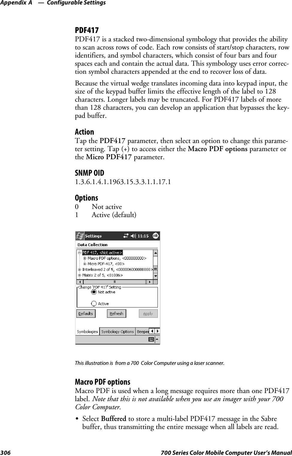 Configurable SettingsAppendix —A306 700 Series Color Mobile Computer User’s ManualPDF417PDF417 is a stacked two-dimensional symbology that provides the abilityto scan across rows of code. Each row consists of start/stop characters, rowidentifiers, and symbol characters, which consist of four bars and fourspaces each and contain the actual data. This symbology uses error correc-tion symbol characters appended at the end to recover loss of data.Because the virtual wedge translates incoming data into keypad input, thesize of the keypad buffer limits the effective length of the label to 128characters. Longer labels may be truncated. For PDF417 labels of morethan 128 characters, you can develop an application that bypasses the key-pad buffer.ActionTap the PDF417 parameter, then select an option to change this parame-ter setting. Tap (+) to access either the Macro PDF options parameter orthe Micro PDF417 parameter.SNMP OID1.3.6.1.4.1.1963.15.3.3.1.1.17.1Options0Notactive1Active(default)This illustration is from a 700 Color Computer using a laser scanner.Macro PDF optionsMacro PDF is used when a long message requires more than one PDF417label. Note that this is not available when you use an imager with your 700Color Computer.SSelect Buffered to store a multi-label PDF417 message in the Sabrebuffer, thus transmitting the entire message when all labels are read.