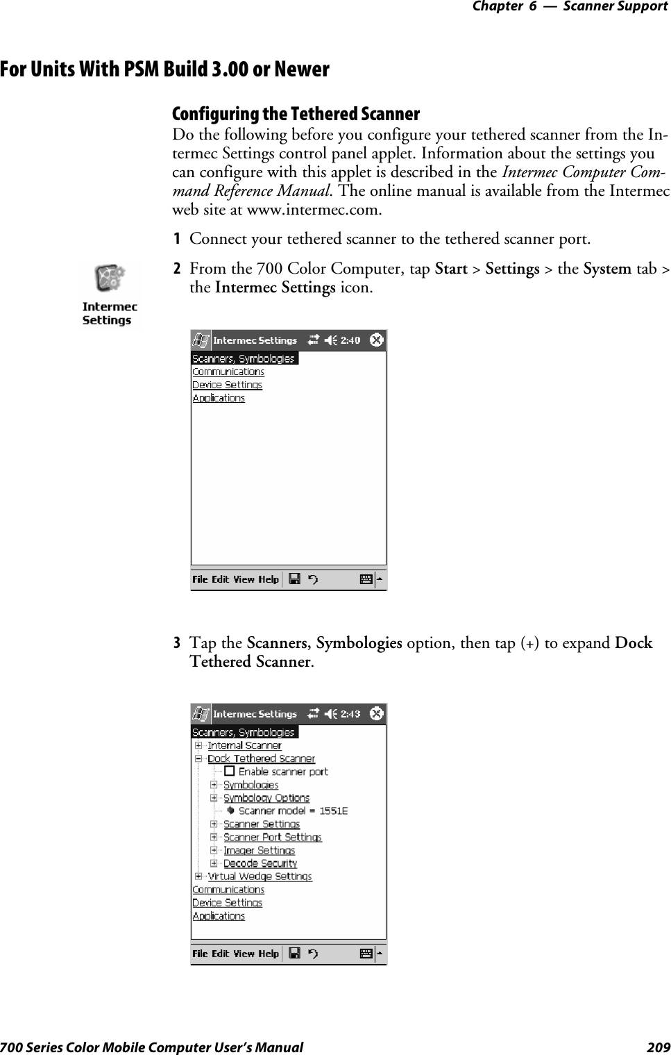 6 Scanner Support—Chapter209700 Series Color Mobile Computer User’s ManualFor Units With PSM Build 3.00 or NewerConfiguring the Tethered ScannerDo the following before you configure your tethered scanner from the In-termec Settings control panel applet. Information about the settings youcan configure with this applet is described in the Intermec Computer Com-mand Reference Manual. The online manual is available from the Intermecweb site at www.intermec.com.1Connect your tethered scanner to the tethered scanner port.2From the 700 Color Computer, tap Start &gt;Settings &gt;theSystem tab &gt;the Intermec Settings icon.3Tap the Scanners, Symbologies option, then tap (+) to expand DockTethered Scanner.