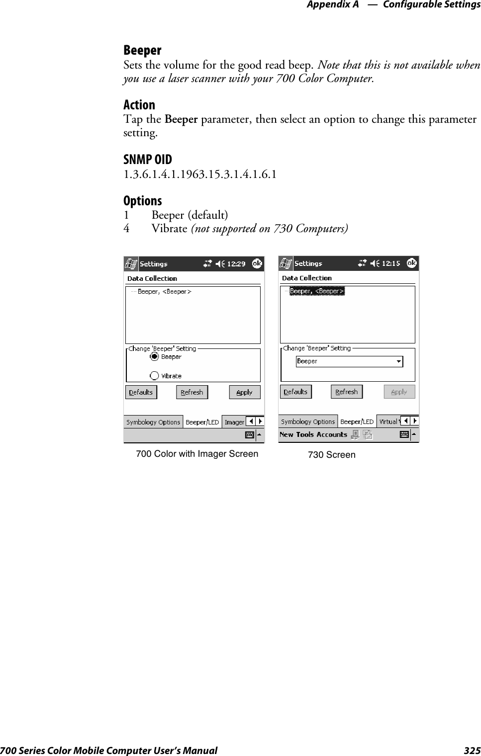 Configurable SettingsAppendix —A325700 Series Color Mobile Computer User’s ManualBeeperSets the volume for the good read beep. Note that this is not available whenyouusealaserscannerwithyour700ColorComputer.ActionTap the Beeper parameter, then select an option to change this parametersetting.SNMP OID1.3.6.1.4.1.1963.15.3.1.4.1.6.1Options1 Beeper (default)4Vibrate(not supported on 730 Computers)700 Color with Imager Screen 730 Screen