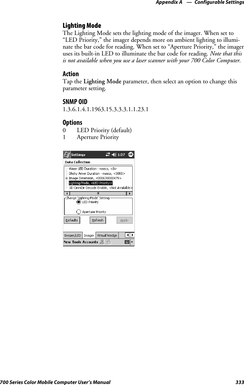 Configurable SettingsAppendix —A333700 Series Color Mobile Computer User’s ManualLighting ModeTheLightingModesetsthelightingmodeoftheimager.Whensetto“LED Priority,” the imager depends more on ambient lighting to illumi-nate the bar code for reading. When set to “Aperture Priority,” the imageruses its built-in LED to illuminate the bar code for reading. Note that thisis not available when you use a laser scanner with your 700 Color Computer.ActionTap the Lighting Mode parameter, then select an option to change thisparameter setting.SNMP OID1.3.6.1.4.1.1963.15.3.3.3.1.1.23.1Options0LEDPriority(default)1 Aperture Priority