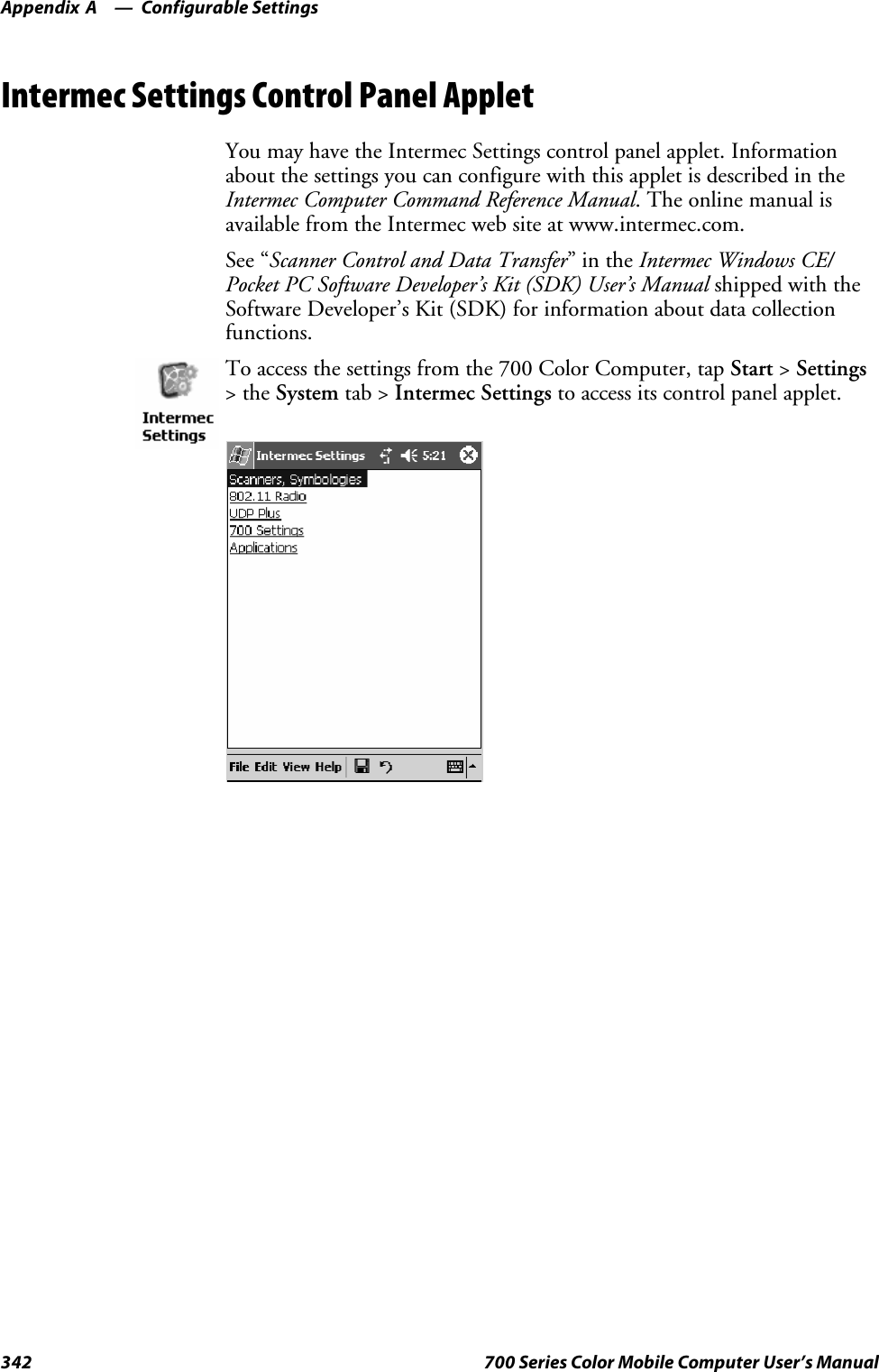 Configurable SettingsAppendix —A342 700 Series Color Mobile Computer User’s ManualIntermec Settings Control Panel AppletYou may have the Intermec Settings control panel applet. Informationabout the settings you can configure with this applet is described in theIntermec Computer Command Reference Manual. The online manual isavailable from the Intermec web site at www.intermec.com.See “Scanner Control and Data Transfer”intheIntermec Windows CE/Pocket PC Software Developer’s Kit (SDK) User’s Manual shipped with theSoftware Developer’s Kit (SDK) for information about data collectionfunctions.To access the settings from the 700 Color Computer, tap Start &gt;Settings&gt;theSystem tab &gt; Intermec Settings to access its control panel applet.