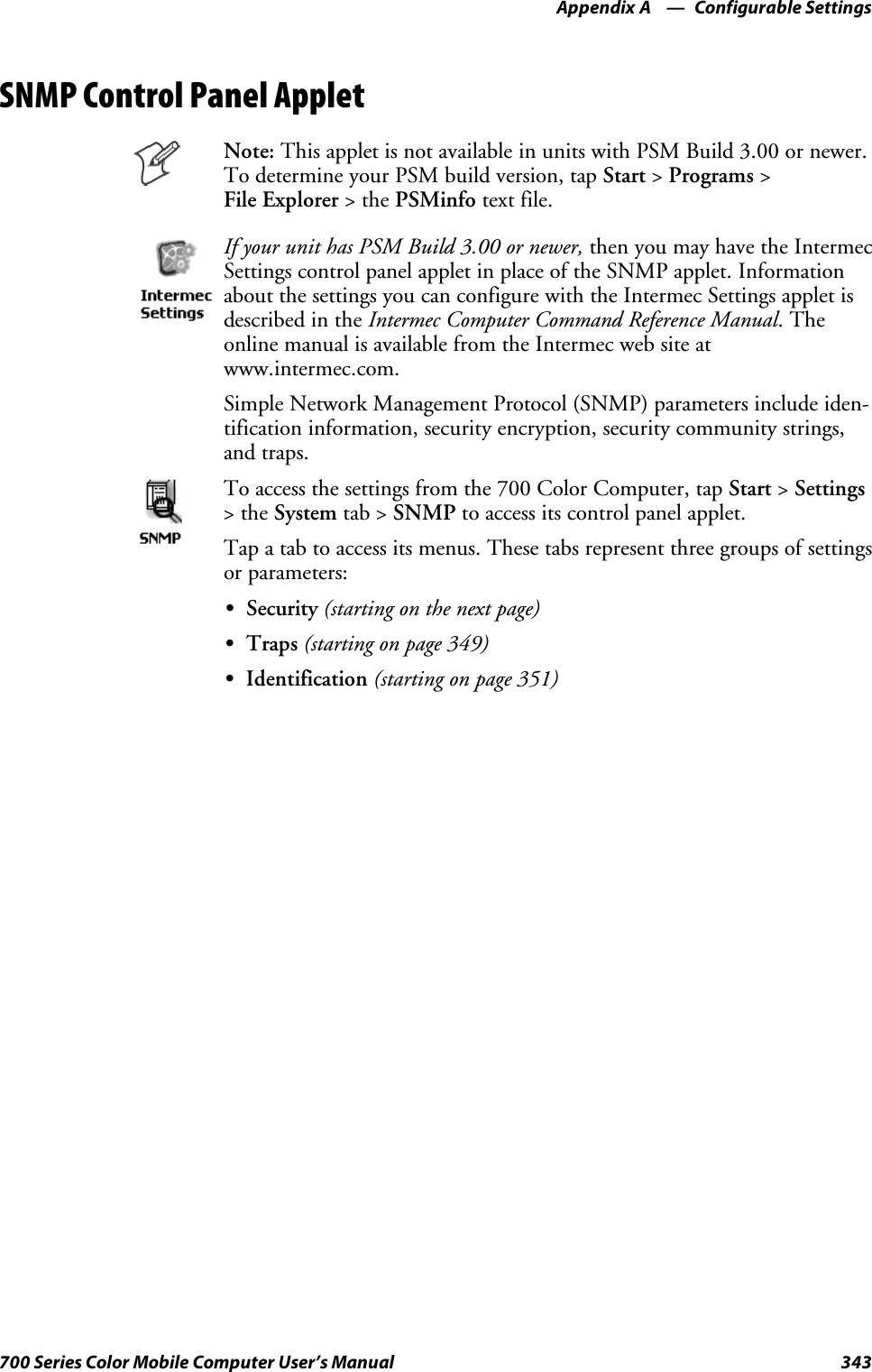 Configurable SettingsAppendix —A343700 Series Color Mobile Computer User’s ManualSNMP Control Panel AppletNote: This applet is not available in units with PSM Build 3.00 or newer.To determine your PSM build version, tap Start &gt;Programs &gt;File Explorer &gt;thePSMinfo text file.If your unit has PSM Build 3.00 or newer, then you may have the IntermecSettings control panel applet in place of the SNMP applet. Informationabout the settings you can configure with the Intermec Settings applet isdescribed in the Intermec Computer Command Reference Manual.Theonline manual is available from the Intermec web site atwww.intermec.com.Simple Network Management Protocol (SNMP) parameters include iden-tification information, security encryption, security community strings,and traps.To access the settings from the 700 Color Computer, tap Start &gt;Settings&gt;theSystem tab &gt; SNMP to access its control panel applet.Tap a tab to access its menus. These tabs represent three groups of settingsor parameters:SSecurity (starting on the next page)STraps (starting on page 349)SIdentification (starting on page 351)