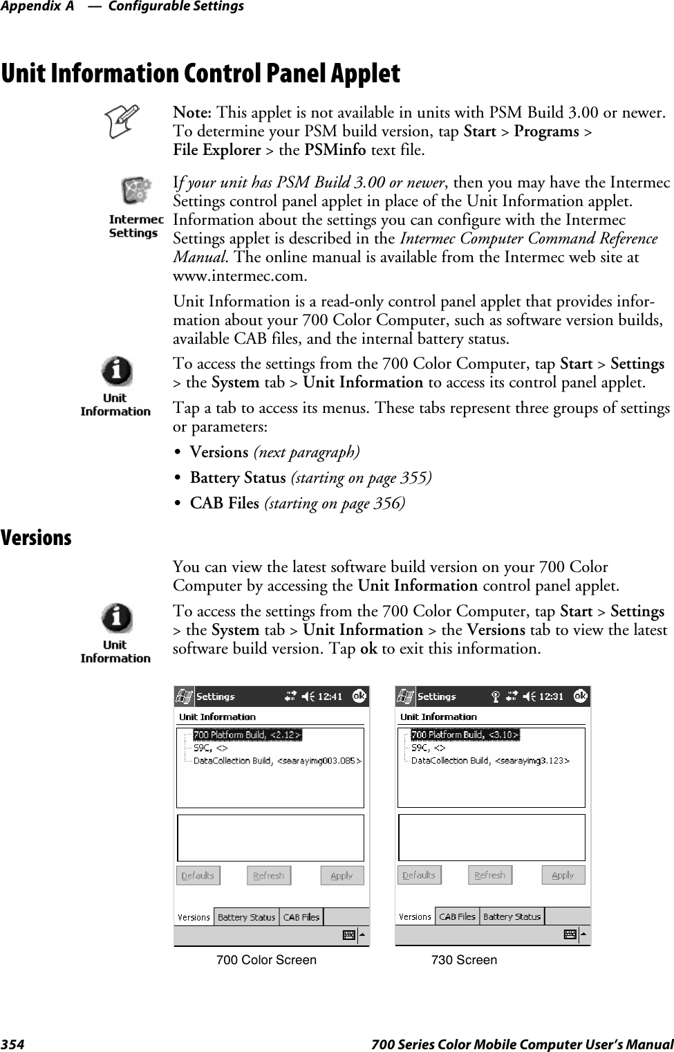 Configurable SettingsAppendix —A354 700 Series Color Mobile Computer User’s ManualUnit Information Control Panel AppletNote: This applet is not available in units with PSM Build 3.00 or newer.To determine your PSM build version, tap Start &gt;Programs &gt;File Explorer &gt;thePSMinfo text file.If your unit has PSM Build 3.00 or newer, then you may have the IntermecSettings control panel applet in place of the Unit Information applet.Information about the settings you can configure with the IntermecSettings applet is described in the Intermec Computer Command ReferenceManual. The online manual is available from the Intermec web site atwww.intermec.com.Unit Information is a read-only control panel applet that provides infor-mation about your 700 Color Computer, such as software version builds,available CAB files, and the internal battery status.To access the settings from the 700 Color Computer, tap Start &gt;Settings&gt;theSystem tab &gt; Unit Information to access its control panel applet.Tap a tab to access its menus. These tabs represent three groups of settingsor parameters:SVersions (next paragraph)SBattery Status (starting on page 355)SCAB Files (starting on page 356)VersionsYou can view the latest software build version on your 700 ColorComputer by accessing the Unit Information control panel applet.To access the settings from the 700 Color Computer, tap Start &gt;Settings&gt;theSystem tab &gt; Unit Information &gt;theVersions tab to view the latestsoftware build version. Tap ok to exit this information.700 Color Screen 730 Screen