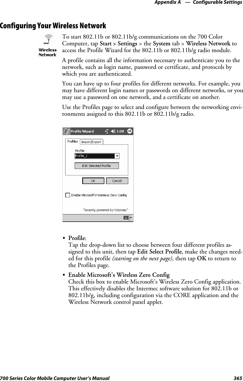 Configurable SettingsAppendix —A365700 Series Color Mobile Computer User’s ManualConfiguring Your Wireless NetworkTo start 802.11b or 802.11b/g communications on the 700 ColorComputer, tap Start&gt;Settings &gt;theSystem tab &gt; Wireless Network toaccess the Profile Wizard for the 802.11b or 802.11b/g radio module.A profile contains all the information necessary to authenticate you to thenetwork, such as login name, password or certificate, and protocols bywhich you are authenticated.You can have up to four profiles for different networks. For example, youmay have different login names or passwords on different networks, or youmay use a password on one network, and a certificate on another.Use the Profiles page to select and configure between the networking envi-ronments assigned to this 802.11b or 802.11b/g radio.SProfile:Tap the drop-down list to choose between four different profiles as-signed to this unit, then tap Edit Select Profile, make the changes need-ed for this profile (starting on the next page),thentapOK to return tothe Profiles page.SEnable Microsoft’s Wireless Zero ConfigCheck this box to enable Microsoft’s Wireless Zero Config application.This effectively disables the Intermec software solution for 802.11b or802.11b/g, including configuration via the CORE application and theWireless Network control panel applet.