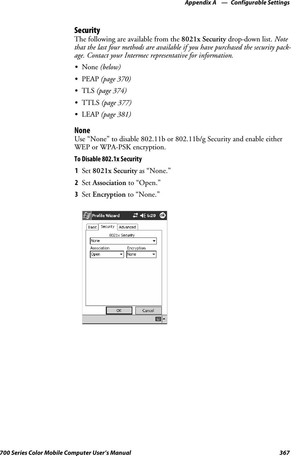 Configurable SettingsAppendix —A367700 Series Color Mobile Computer User’s ManualSecurityThe following are available from the 8021x Security drop-down list. Notethat the last four methods are available if you have purchased the security pack-age. Contact your Intermec representative for information.SNone (below)SPEAP (page 370)STLS (page 374)STTLS (page 377)SLEAP (page 381)NoneUse “None” to disable 802.11b or 802.11b/g Security and enable eitherWEP or WPA-PSK encryption.To Disable 802.1x Security1Set 8021x Security as “None.”2Set Association to “Open.”3Set Encryption to “None.”