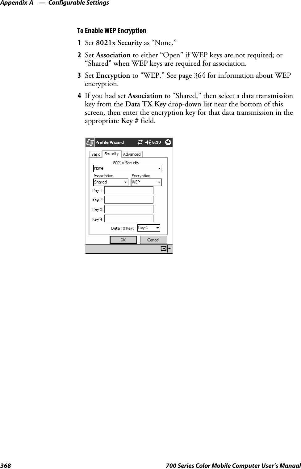 Configurable SettingsAppendix —A368 700 Series Color Mobile Computer User’s ManualTo Enable WEP Encryption1Set 8021x Security as “None.”2Set Association to either “Open” if WEP keys are not required; or“Shared” when WEP keys are required for association.3Set Encryption to “WEP.” See page 364 for information about WEPencryption.4If you had set Association to “Shared,” then select a data transmissionkey from the Data TX Key drop-down list near the bottom of thisscreen, then enter the encryption key for that data transmission in theappropriate Key # field.