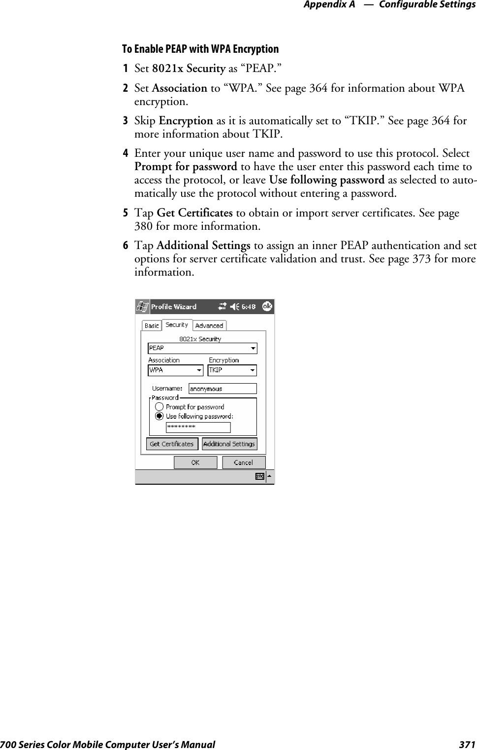 Configurable SettingsAppendix —A371700 Series Color Mobile Computer User’s ManualTo Enable PEAP with WPA Encryption1Set 8021x Security as “PEAP.”2Set Association to “WPA.” See page 364 for information about WPAencryption.3Skip Encryption as it is automatically set to “TKIP.” See page 364 formore information about TKIP.4Enter your unique user name and password to use this protocol. SelectPrompt for password to have the user enter this password each time toaccess the protocol, or leave Use following password as selected to auto-matically use the protocol without entering a password.5Tap Get Certificates to obtain or import server certificates. See page380 for more information.6Tap Additional Settings to assign an inner PEAP authentication and setoptions for server certificate validation and trust. See page 373 for moreinformation.