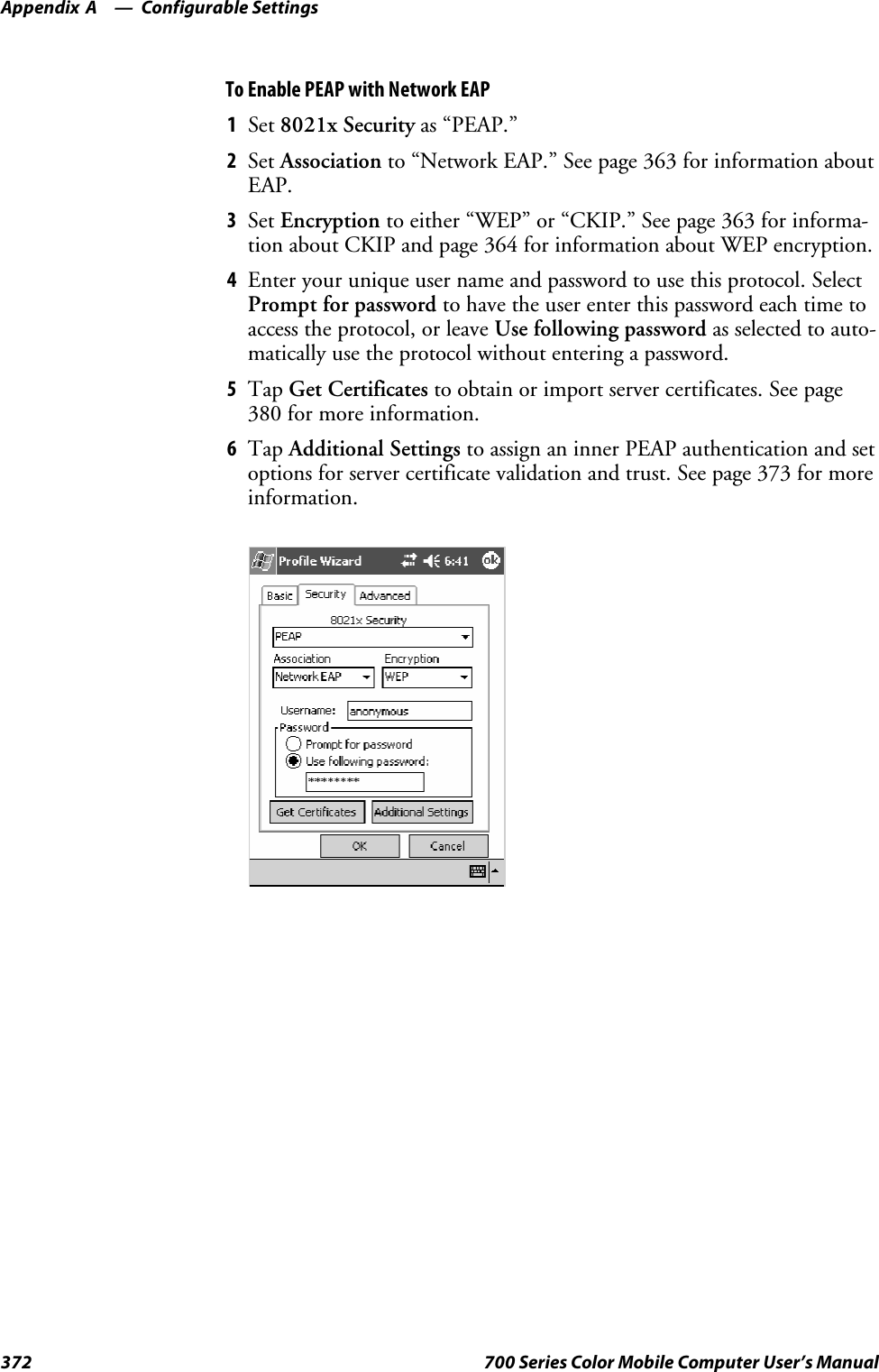 Configurable SettingsAppendix —A372 700 Series Color Mobile Computer User’s ManualTo Enable PEAP with Network EAP1Set 8021x Security as “PEAP.”2Set Association to “Network EAP.” See page 363 for information aboutEAP.3Set Encryption to either “WEP” or “CKIP.” See page 363 for informa-tion about CKIP and page 364 for information about WEP encryption.4Enter your unique user name and password to use this protocol. SelectPrompt for password to have the user enter this password each time toaccess the protocol, or leave Use following password as selected to auto-matically use the protocol without entering a password.5Tap Get Certificates to obtain or import server certificates. See page380 for more information.6Tap Additional Settings to assign an inner PEAP authentication and setoptions for server certificate validation and trust. See page 373 for moreinformation.