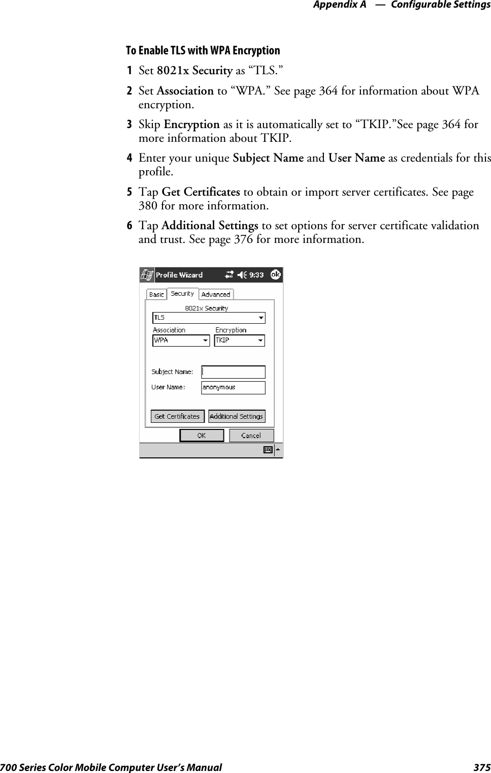 Configurable SettingsAppendix —A375700 Series Color Mobile Computer User’s ManualTo Enable TLS with WPA Encryption1Set 8021x Security as “TLS.”2Set Association to “WPA.” See page 364 for information about WPAencryption.3Skip Encryption as it is automatically set to “TKIP.”See page 364 formore information about TKIP.4EnteryouruniqueSubject Name and User Name as credentials for thisprofile.5Tap Get Certificates to obtain or import server certificates. See page380 for more information.6Tap Additional Settings to set options for server certificate validationand trust. See page 376 for more information.