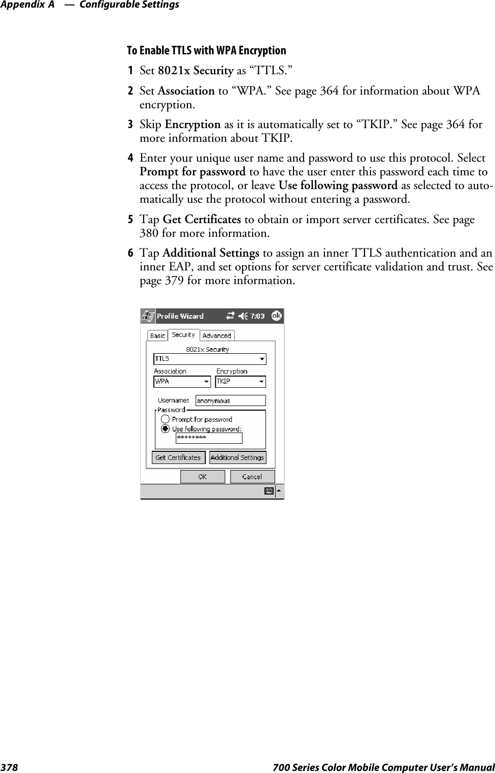 Configurable SettingsAppendix —A378 700 Series Color Mobile Computer User’s ManualTo Enable TTLS with WPA Encryption1Set 8021x Security as “TTLS.”2Set Association to “WPA.” See page 364 for information about WPAencryption.3Skip Encryption as it is automatically set to “TKIP.” See page 364 formore information about TKIP.4Enter your unique user name and password to use this protocol. SelectPrompt for password to have the user enter this password each time toaccess the protocol, or leave Use following password as selected to auto-matically use the protocol without entering a password.5Tap Get Certificates to obtain or import server certificates. See page380 for more information.6Tap Additional Settings to assign an inner TTLS authentication and aninner EAP, and set options for server certificate validation and trust. Seepage 379 for more information.