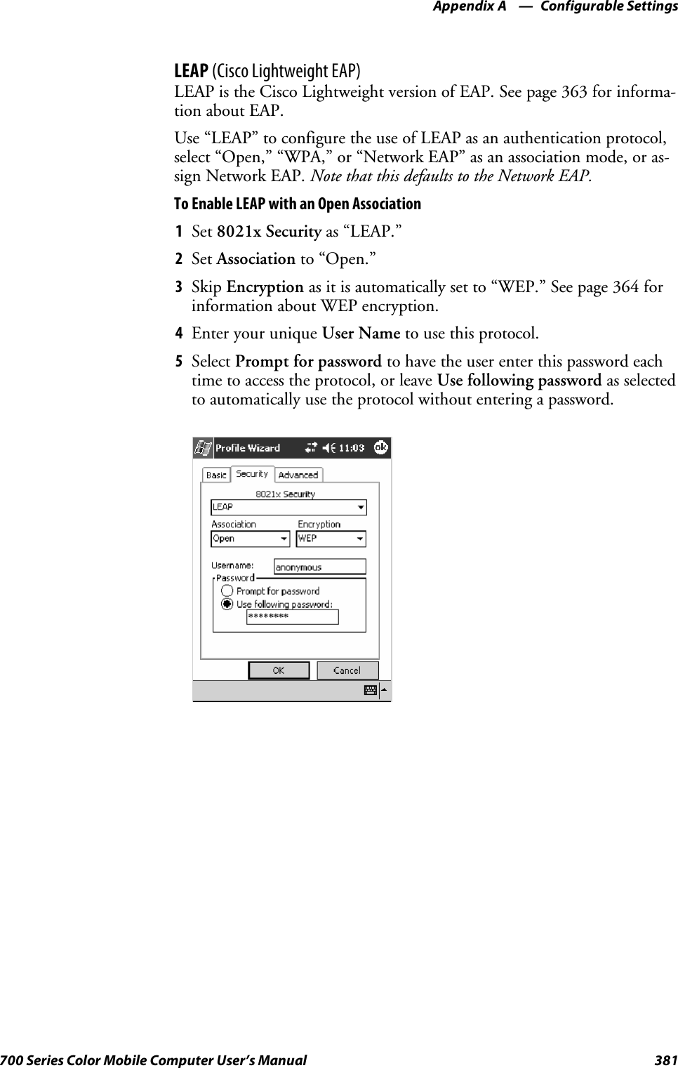 Configurable SettingsAppendix —A381700 Series Color Mobile Computer User’s ManualLEAP (Cisco Lightweight EAP)LEAP is the Cisco Lightweight version of EAP. See page 363 for informa-tion about EAP.Use “LEAP” to configure the use of LEAP as an authentication protocol,select“Open,”“WPA,”or“NetworkEAP”asanassociationmode,oras-sign Network EAP. Note that this defaults to the Network EAP.To Enable LEAP with an Open Association1Set 8021x Security as “LEAP.”2Set Association to “Open.”3Skip Encryption as it is automatically set to “WEP.” See page 364 forinformation about WEP encryption.4EnteryouruniqueUser Name to use this protocol.5Select Prompt for password to have the user enter this password eachtime to access the protocol, or leave Use following password as selectedto automatically use the protocol without entering a password.