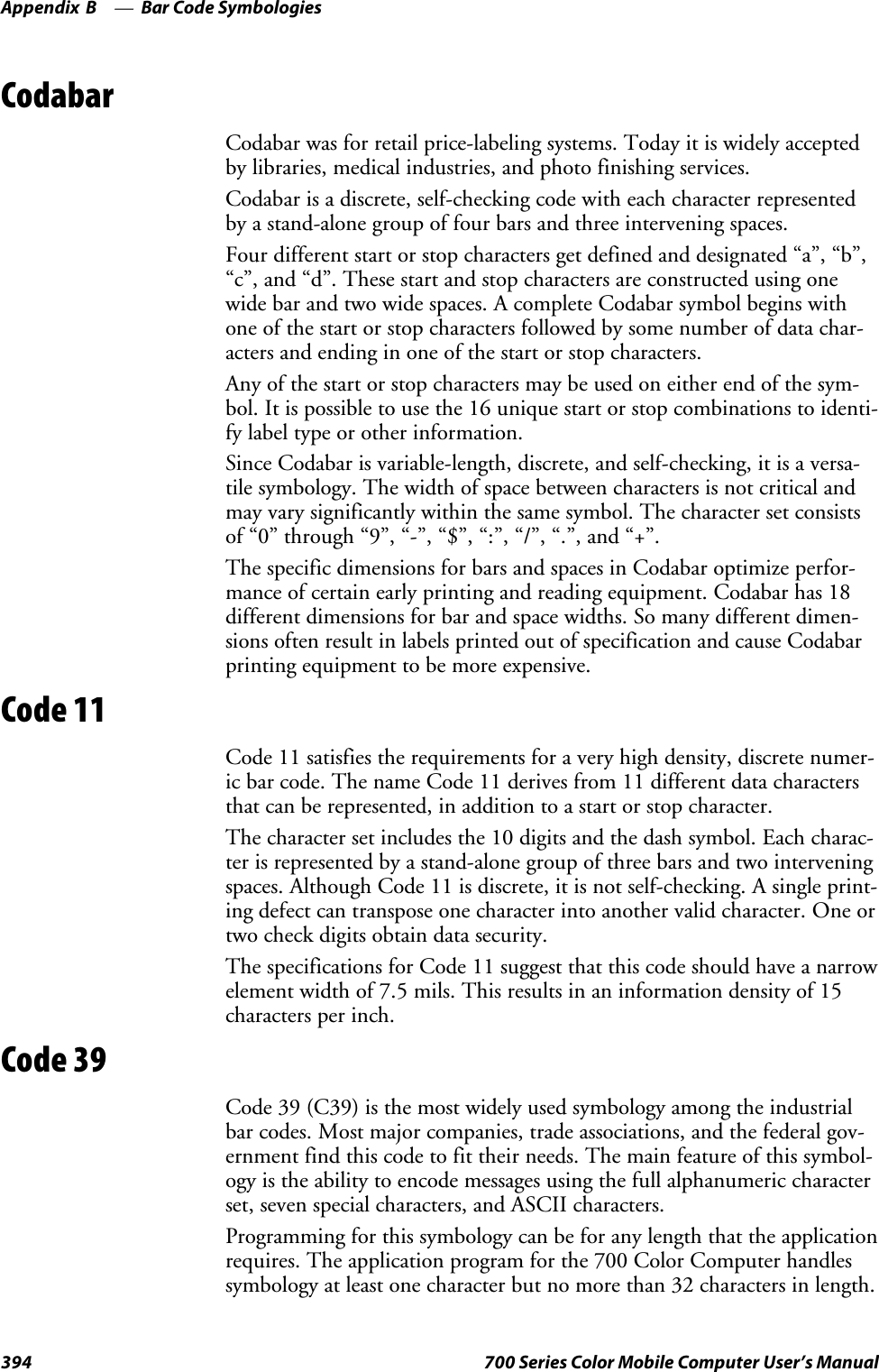 Bar Code SymbologiesAppendix —B394 700 Series Color Mobile Computer User’s ManualCodabarCodabar was for retail price-labeling systems. Today it is widely acceptedby libraries, medical industries, and photo finishing services.Codabar is a discrete, self-checking code with each character representedby a stand-alone group of four bars and three intervening spaces.Four different start or stop characters get defined and designated “a”, “b”,“c”, and “d”. These start and stop characters are constructed using onewide bar and two wide spaces. A complete Codabar symbol begins withone of the start or stop characters followed by some number of data char-acters and ending in one of the start or stop characters.Any of the start or stop characters may be used on either end of the sym-bol. It is possible to use the 16 unique start or stop combinations to identi-fy label type or other information.Since Codabar is variable-length, discrete, and self-checking, it is a versa-tile symbology. The width of space between characters is not critical andmayvarysignificantlywithinthesamesymbol.Thecharactersetconsistsof “0” through “9”, “-”, “$”, “:”, “/”, “.”, and “+”.The specific dimensions for bars and spaces in Codabar optimize perfor-mance of certain early printing and reading equipment. Codabar has 18different dimensions for bar and space widths. So many different dimen-sions often result in labels printed out of specification and cause Codabarprinting equipment to be more expensive.Code 11Code 11 satisfies the requirements for a very high density, discrete numer-icbarcode.ThenameCode11derivesfrom11differentdatacharactersthat can be represented, in addition to a start or stop character.The character set includes the 10 digits and the dash symbol. Each charac-ter is represented by a stand-alone group of three bars and two interveningspaces. Although Code 11 is discrete, it is not self-checking. A single print-ing defect can transpose one character into another valid character. One ortwo check digits obtain data security.The specifications for Code 11 suggest that this code should have a narrowelement width of 7.5 mils. This results in an information density of 15characters per inch.Code 39Code 39 (C39) is the most widely used symbology among the industrialbar codes. Most major companies, trade associations, and the federal gov-ernment find this code to fit their needs. The main feature of this symbol-ogy is the ability to encode messages using the full alphanumeric characterset, seven special characters, and ASCII characters.Programming for this symbology can be for any length that the applicationrequires. The application program for the 700 Color Computer handlessymbology at least one character but no more than 32 characters in length.