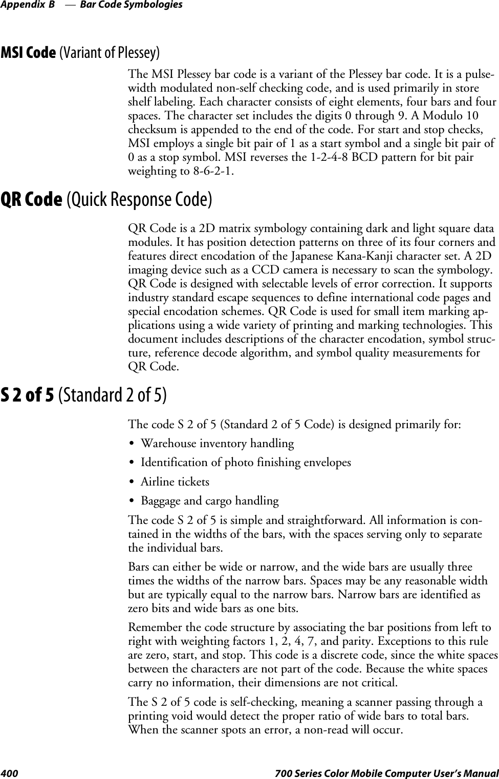 Bar Code SymbologiesAppendix —B400 700 Series Color Mobile Computer User’s ManualMSI Code (Variant of Plessey)The MSI Plessey bar code is a variant of the Plessey bar code. It is a pulse-width modulated non-self checking code, and is used primarily in storeshelf labeling. Each character consists of eight elements, four bars and fourspaces. The character set includes the digits 0 through 9. A Modulo 10checksum is appended to the end of the code. For start and stop checks,MSI employs a single bit pair of 1 as a start symbol and a single bit pair of0 as a stop symbol. MSI reverses the 1-2-4-8 BCD pattern for bit pairweighting to 8-6-2-1.QR Code (Quick Response Code)QR Code is a 2D matrix symbology containing dark and light square datamodules. It has position detection patterns on three of its four corners andfeatures direct encodation of the Japanese Kana-Kanji character set. A 2Dimaging device such as a CCD camera is necessary to scan the symbology.QR Code is designed with selectable levels of error correction. It supportsindustry standard escape sequences to define international code pages andspecial encodation schemes. QR Code is used for small item marking ap-plications using a wide variety of printing and marking technologies. Thisdocument includes descriptions of the character encodation, symbol struc-ture, reference decode algorithm, and symbol quality measurements forQR Code.S2of5(Standard 2 of 5)The code S 2 of 5 (Standard 2 of 5 Code) is designed primarily for:SWarehouse inventory handlingSIdentification of photo finishing envelopesSAirline ticketsSBaggage and cargo handlingThe code S 2 of 5 is simple and straightforward. All information is con-tained in the widths of the bars, with the spaces serving only to separatethe individual bars.Bars can either be wide or narrow, and the wide bars are usually threetimes the widths of the narrow bars. Spaces may be any reasonable widthbut are typically equal to the narrow bars. Narrow bars are identified aszero bits and wide bars as one bits.Remember the code structure by associating the bar positions from left torightwithweightingfactors1,2,4,7,andparity.Exceptionstothisruleare zero, start, and stop. This code is a discrete code, since the white spacesbetween the characters are not part of the code. Because the white spacescarry no information, their dimensions are not critical.The S 2 of 5 code is self-checking, meaning a scanner passing through aprinting void would detect the proper ratio of wide bars to total bars.When the scanner spots an error, a non-read will occur.