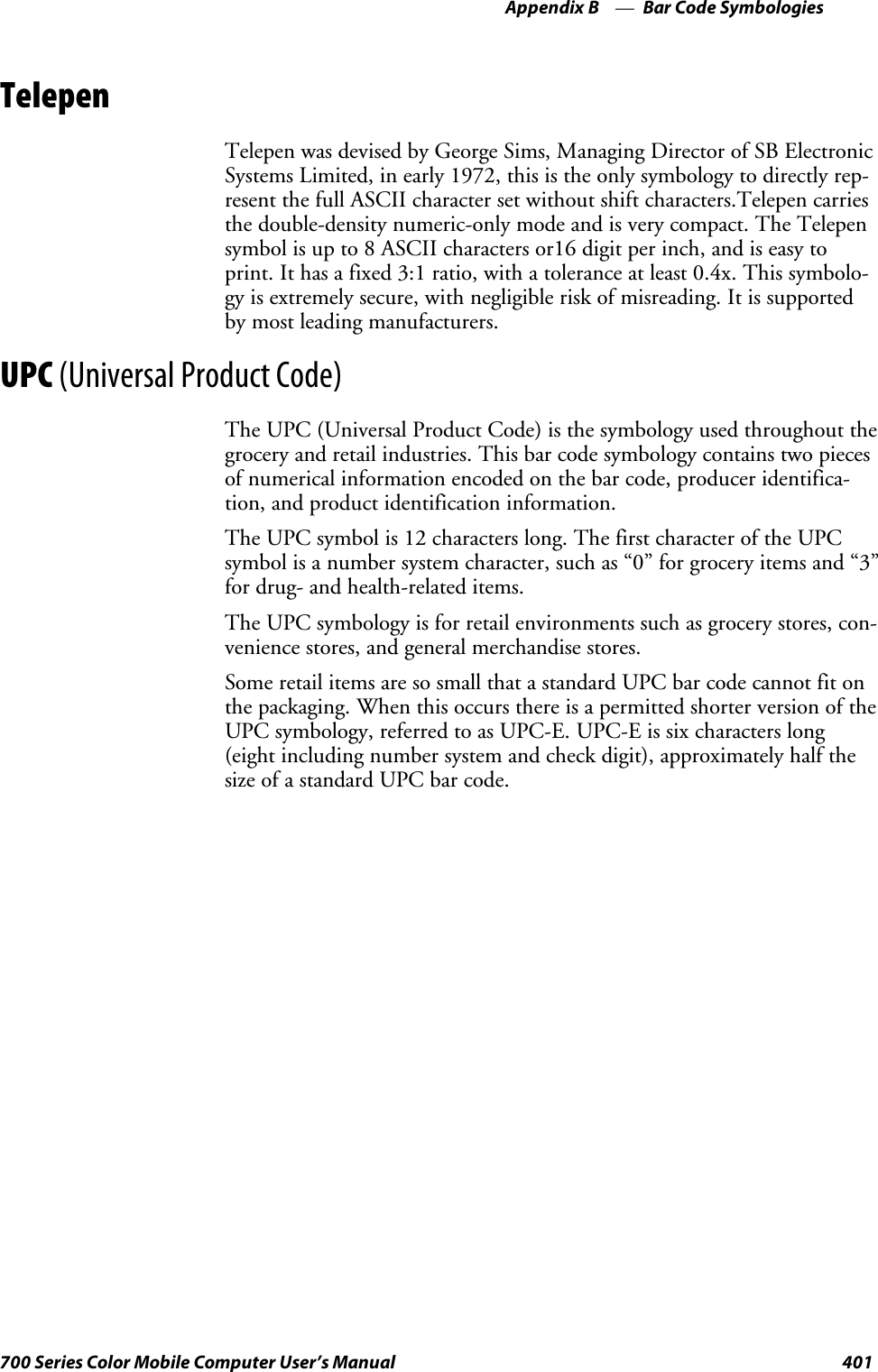 Bar Code SymbologiesAppendix —B401700 Series Color Mobile Computer User’s ManualTelepenTelepen was devised by George Sims, Managing Director of SB ElectronicSystems Limited, in early 1972, this is the only symbology to directly rep-resent the full ASCII character set without shift characters.Telepen carriesthe double-density numeric-only mode and is very compact. The Telepensymbol is up to 8 ASCII characters or16 digit per inch, and is easy toprint. It has a fixed 3:1 ratio, with a tolerance at least 0.4x. This symbolo-gy is extremely secure, with negligible risk of misreading. It is supportedby most leading manufacturers.UPC (Universal Product Code)The UPC (Universal Product Code) is the symbology used throughout thegrocery and retail industries. This bar code symbology contains two piecesof numerical information encoded on the bar code, producer identifica-tion, and product identification information.The UPC symbol is 12 characters long. The first character of the UPCsymbol is a number system character, such as “0” for grocery items and “3”for drug- and health-related items.The UPC symbology is for retail environments such as grocery stores, con-venience stores, and general merchandise stores.Some retail items are so small that a standard UPC bar code cannot fit onthe packaging. When this occurs there is a permitted shorter version of theUPC symbology, referred to as UPC-E. UPC-E is six characters long(eight including number system and check digit), approximately half thesize of a standard UPC bar code.