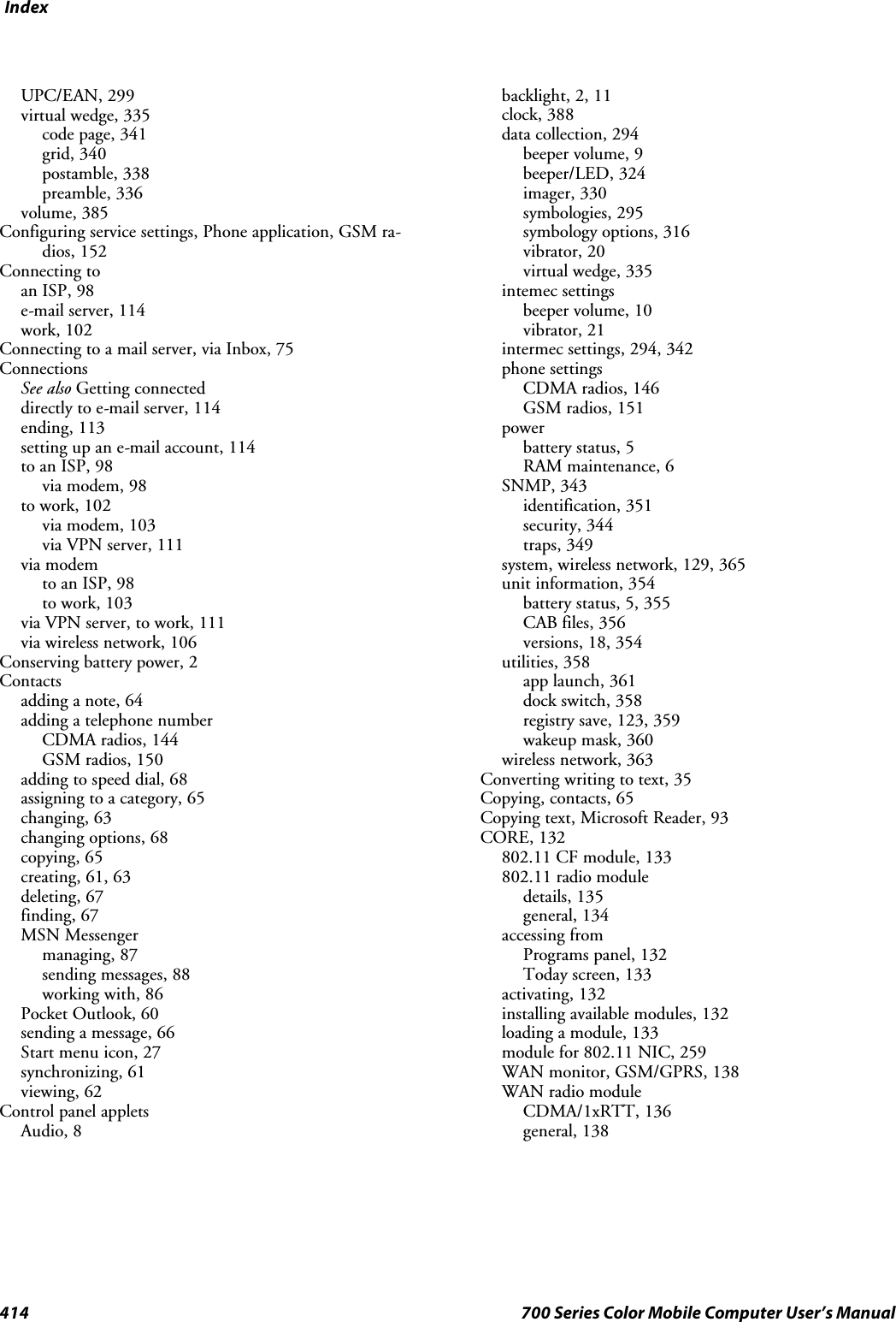 Index414 700 Series Color Mobile Computer User’s ManualUPC/EAN, 299virtual wedge, 335code page, 341grid, 340postamble, 338preamble, 336volume, 385Configuring service settings, Phone application, GSM ra-dios, 152Connecting toan ISP, 98e-mail server, 114work, 102Connecting to a mail server, via Inbox, 75ConnectionsSee also Getting connecteddirectly to e-mail server, 114ending, 113setting up an e-mail account, 114to an ISP, 98via modem, 98to work, 102via modem, 103via VPN server, 111via modemto an ISP, 98to work, 103via VPN server, to work, 111via wireless network, 106Conserving battery power, 2Contactsadding a note, 64adding a telephone numberCDMA radios, 144GSM radios, 150adding to speed dial, 68assigning to a category, 65changing, 63changing options, 68copying, 65creating, 61, 63deleting, 67finding, 67MSN Messengermanaging, 87sending messages, 88working with, 86Pocket Outlook, 60sending a message, 66Start menu icon, 27synchronizing, 61viewing, 62Control panel appletsAudio, 8backlight, 2, 11clock, 388data collection, 294beeper volume, 9beeper/LED, 324imager, 330symbologies, 295symbology options, 316vibrator, 20virtual wedge, 335intemec settingsbeeper volume, 10vibrator, 21intermec settings, 294, 342phone settingsCDMA radios, 146GSM radios, 151powerbattery status, 5RAM maintenance, 6SNMP, 343identification, 351security, 344traps, 349system, wireless network, 129, 365unit information, 354batterystatus,5,355CAB files, 356versions, 18, 354utilities, 358app launch, 361dock switch, 358registry save, 123, 359wakeup mask, 360wireless network, 363Converting writing to text, 35Copying, contacts, 65Copying text, Microsoft Reader, 93CORE, 132802.11 CF module, 133802.11 radio moduledetails, 135general, 134accessing fromPrograms panel, 132Today screen, 133activating, 132installing available modules, 132loading a module, 133module for 802.11 NIC, 259WAN monitor, GSM/GPRS, 138WAN radio moduleCDMA/1xRTT, 136general, 138